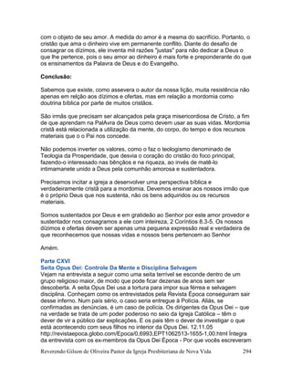 Reverendo Gilson de Oliveira Pastor da Igreja Presbiteriana de Nova Vida 294
com o objeto de seu amor. A medida do amor é a mesma do sacrifício. Portanto, o
cristão que ama o dinheiro vive em permanente conflito. Diante do desafio de
consagrar os dízimos, ele inventa mil razões "justas" para não dedicar a Deus o
que lhe pertence, pois o seu amor ao dinheiro é mais forte e preponderante do que
os ensinamentos da Palavra de Deus e do Evangelho.
Conclusão:
Sabemos que existe, como assevera o autor da nossa lição, muita resistência não
apenas em relção aos dízimos e ofertas, mas em relação a mordomia como
doutrina bíblica por parte de muitos cristãos.
São irmãs que precisam ser alcançados pela graça misericordiosa de Cristo, a fim
de que aprendam na PalAvra de Deus como devem usar as suas vidas. Mordomia
cristã está relacionada a utilização da mente, do corpo, do tempo e dos recursos
materiais que o o Pai nos concede.
Não podemos inverter os valores, como o faz o teologismo denominado de
Teologia da Prosperidade, que desvia o coração do cristão do foco principal,
fazendo-o interessado nas bênçãos e na riqueza, ao invés de matê-lo
intimamanete unido a Deus pela comunhão amorosa e sustentadora.
Precisamos incitar a igreja a desenvolver uma perspectiva bíblica e
verdadeiramente cristã para a mordomia. Devemos ensinar aos nossos irmão que
é o próprio Deus que nos sustenta, não os bens adquiridos ou os recursos
materiais.
Somos sustentados por Deus e em gratideão ao Senhor por este amor provedor e
sustentador nos consagramos a ele com inteireza, 2 Coríntios 8.3-5. Os nossos
dízimos e ofertas devem ser apenas uma pequena expressão real e verdadeira de
que reconhecemos que nossas vidas e nossos bens pertencem ao Senhor
Amém.
Parte CXVI
Seita Opus Dei: Controle Da Mente e Disciplina Selvagem
Vejam na entrevista a seguir como uma seita terrível se esconde dentro de um
grupo religioso maior, de modo que pode ficar dezenas de anos sem ser
descoberta. A seita Opus Dei usa a tortura para impor sua férrea e selvagem
disciplina. Conheçam como os entrevistados pela Revista Época conseguiram sair
desse inferno. Num país sério, o caso seria entregue à Polícia. Aliás, se
confirmadas as denúncias, é um caso de polícia. Os dirigentes da Opus Dei – que
na verdade se trata de um poder poderoso no seio da Igreja Católica – têm o
dever de vir a público dar explicações. E os pais têm o dever de investigar o que
está acontecendo com seus filhos no interior da Opus Dei. 12.11.05
http://revistaepoca.globo.com/Epoca/0,6993,EPT1062513-1655-1,00.html Íntegra
da entrevista com os ex-membros da Opus Dei Época - Por que vocês escreveram
 