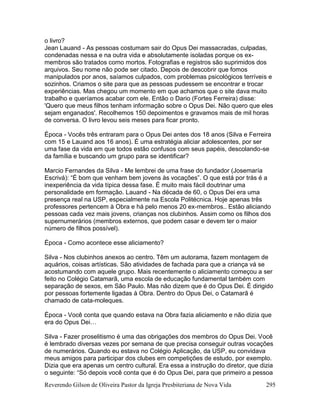 Reverendo Gilson de Oliveira Pastor da Igreja Presbiteriana de Nova Vida 295
o livro?
Jean Lauand - As pessoas costumam sair do Opus Dei massacradas, culpadas,
condenadas nessa e na outra vida e absolutamente isoladas porque os ex-
membros são tratados como mortos. Fotografias e registros são suprimidos dos
arquivos. Seu nome não pode ser citado. Depois de descobrir que fomos
manipulados por anos, saíamos culpados, com problemas psicológicos terríveis e
sozinhos. Criamos o site para que as pessoas pudessem se encontrar e trocar
experiências. Mas chegou um momento em que achamos que o site dava muito
trabalho e queríamos acabar com ele. Então o Dario (Fortes Ferreira) disse:
'Quero que meus filhos tenham informação sobre o Opus Dei. Não quero que eles
sejam enganados'. Recolhemos 150 depoimentos e gravamos mais de mil horas
de conversa. O livro levou seis meses para ficar pronto.
Época - Vocês três entraram para o Opus Dei antes dos 18 anos (Silva e Ferreira
com 15 e Lauand aos 16 anos). É uma estratégia aliciar adolescentes, por ser
uma fase da vida em que todos estão confusos com seus papéis, descolando-se
da família e buscando um grupo para se identificar?
Marcio Fernandes da Silva - Me lembrei de uma frase do fundador (Josemaría
Escrivá): “É bom que venham bem jovens às vocações”. O que está por trás é a
inexperiência da vida típica dessa fase. É muito mais fácil doutrinar uma
personalidade em formação. Lauand - Na década de 60, o Opus Dei era uma
presença real na USP, especialmente na Escola Politécnica. Hoje apenas três
professores pertencem à Obra e há pelo menos 20 ex-membros.. Estão aliciando
pessoas cada vez mais jovens, crianças nos clubinhos. Assim como os filhos dos
supernumerários (membros externos, que podem casar e devem ter o maior
número de filhos possível).
Época - Como acontece esse aliciamento?
Silva - Nos clubinhos anexos ao centro. Têm um autorama, fazem montagem de
aquários, coisas artísticas. São atividades de fachada para que a criança vá se
acostumando com aquele grupo. Mais recentemente o aliciamento começou a ser
feito no Colégio Catamarã, uma escola de educação fundamental também com
separação de sexos, em São Paulo. Mas não dizem que é do Opus Dei. É dirigido
por pessoas fortemente ligadas à Obra. Dentro do Opus Dei, o Catamarã é
chamado de cata-moleques.
Época - Você conta que quando estava na Obra fazia aliciamento e não dizia que
era do Opus Dei…
Silva - Fazer proselitismo é uma das obrigações dos membros do Opus Dei. Você
é lembrado diversas vezes por semana de que precisa conseguir outras vocações
de numerários. Quando eu estava no Colégio Aplicação, da USP, eu convidava
meus amigos para participar dos clubes em competições de estudo, por exemplo.
Dizia que era apenas um centro cultural. Era essa a instrução do diretor, que dizia
o seguinte: “Só depois você conta que é do Opus Dei, para que primeiro a pessoa
 