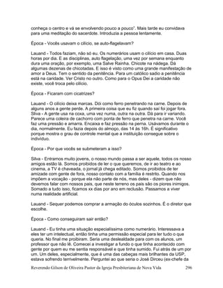 Reverendo Gilson de Oliveira Pastor da Igreja Presbiteriana de Nova Vida 296
conheça o centro e vá se envolvendo pouco a pouco”. Mais tarde eu convidava
para uma meditação do sacerdote. Introduzia a pessoa lentamente.
Época - Vocês usavam o cilício, se auto-flagelavam?
Lauand - Todos faziam, não só eu. Os numerários usam o cilício em casa. Duas
horas por dia. E as disciplinas, auto flagelação, uma vez por semana enquanto
dura uma oração, por exemplo, uma Salve Rainha. Chicote na nádega. Dá
algumas dezenas de chicotadas. E isso é visto como uma grande manifestação de
amor a Deus. Tem o sentido da penitência. Para um católico sadio a penitência
está na caridade. Ver Cristo no outro. Como para o Opus Dei a caridade não
existe, você troca pelo cilício.
Época - Ficaram com cicatrizes?
Lauand - O cilício deixa marcas. Dói como ferro penetrando na carne. Depois de
alguns anos a gente perde. A primeira coisa que eu fiz quando saí foi jogar fora.
Sliva - A gente usa na coxa, uma vez numa, outra na outra. Dá para ir variando.
Parece uma coleira de cachorro com ponta de ferro que penetra na carne. Você
faz uma pressão e amarra. Encaixa e faz pressão na perna. Usávamos durante o
dia, normalmente. Eu fazia depois do almoço, das 14 às 16h. É significativo
porque mostra o grau de controle mental que a instituição consegue sobre o
indivíduo.
Época - Por que vocês se submeteram a isso?
Silva - Entramos muito jovens, o nosso mundo passa a ser aquele, todos os nosso
amigos estão lá. Somos proibidos de ler o que queremos, de ir ao teatro e ao
cinema, a TV é chaveada, o jornal já chega editado. Somos proibidos de ter
amizade com gente de fora, nosso contato com a família é restrito. Quando nos
impõem a vocação - porque ela não parte de nós, mas deles - dizem que não
devemos falar com nossos pais, que neste terreno os pais são os piores inimigos.
Somado a tudo isso, ficamos xx dias por ano em reclusão. Passamos a viver
numa realidade artificial.
Lauand - Sequer podemos comprar a armação do óculos sozinhos. É o diretor que
escolhe.
Época - Como conseguiram sair então?
Lauand - Eu tinha uma situação especialíssima como numerário. Interessava a
eles ter um intelectual, então tinha uma permissão especial para ler tudo o que
queria. No final me proibiram. Seria uma deslealdade para com os alunos, um
professor que não lê. Comecei a investigar a fundo o que tinha acontecido com
gente por quem eu me sentia responsável e que tinha sumido. Fui atrás de um por
um. Um deles, especialmente, que é uma das cabeças mais brilhantes da USP,
estava sofrendo terrivelmente. Perguntei ao que seria o José Dirceu (ex-chefe da
 