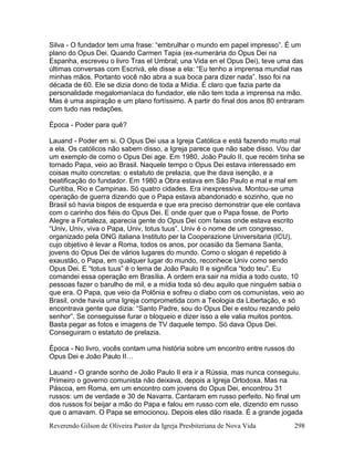 Reverendo Gilson de Oliveira Pastor da Igreja Presbiteriana de Nova Vida 298
Silva - O fundador tem uma frase: “embrulhar o mundo em papel impresso”. É um
plano do Opus Dei. Quando Carmen Tapia (ex-numerária do Opus Dei na
Espanha, escreveu o livro Tras el Umbral; una Vida en el Opus Dei), teve uma das
últimas conversas com Escrivá, ele disse a ela: “Eu tenho a imprensa mundial nas
minhas mãos. Portanto você não abra a sua boca para dizer nada”. Isso foi na
década de 60. Ele se dizia dono de toda a Mídia. É claro que fazia parte da
personalidade megalomaníaca do fundador, ele não tem toda a imprensa na mão.
Mas é uma aspiração e um plano fortíssimo. A partir do final dos anos 80 entraram
com tudo nas redações.
Época - Poder para quê?
Lauand - Poder em si. O Opus Dei usa a Igreja Católica e está fazendo muito mal
a ela. Os católicos não sabem disso, a Igreja parece que não sabe disso. Vou dar
um exemplo de como o Opus Dei age. Em 1980, João Paulo II, que recém tinha se
tornado Papa, veio ao Brasil. Naquele tempo o Opus Dei estava interessado em
coisas muito concretas: o estatuto de prelazia, que lhe dava isenção, e a
beatificação do fundador. Em 1980 a Obra estava em São Paulo e mal e mal em
Curitiba, Rio e Campinas. Só quatro cidades. Era inexpressiva. Montou-se uma
operação de guerra dizendo que o Papa estava abandonado e sozinho, que no
Brasil só havia bispos de esquerda e que era preciso demonstrar que ele contava
com o carinho dos fiéis do Opus Dei. E onde quer que o Papa fosse, de Porto
Alegre a Fortaleza, aparecia gente do Opus Dei com faixas onde estava escrito
“Univ, Univ, viva o Papa, Univ, totus tuus”. Univ é o nome de um congresso,
organizado pela ONG italiana Instituto per la Cooperazione Universitaria (ICU),
cujo objetivo é levar a Roma, todos os anos, por ocasião da Semana Santa,
jovens do Opus Dei de vários lugares do mundo. Como o slogan é repetido à
exaustão, o Papa, em qualquer lugar do mundo, reconhece Univ como sendo
Opus Dei. E “totus tuus” é o lema de João Paulo II e significa “todo teu”. Eu
comandei essa operação em Brasília. A ordem era sair na mídia a todo custo, 10
pessoas fazer o barulho de mil, e a mídia toda só deu aquilo que ninguém sabia o
que era. O Papa, que veio da Polônia e sofreu o diabo com os comunistas, veio ao
Brasil, onde havia uma Igreja comprometida com a Teologia da Libertação, e só
encontrava gente que dizia: “Santo Padre, sou do Opus Dei e estou rezando pelo
senhor”. Se conseguisse furar o bloqueio e dizer isso a ele valia muitos pontos.
Basta pegar as fotos e imagens de TV daquele tempo. Só dava Opus Dei.
Conseguiram o estatuto de prelazia.
Época - No livro, vocês contam uma história sobre um encontro entre russos do
Opus Dei e João Paulo II…
Lauand - O grande sonho de João Paulo II era ir a Rússia, mas nunca conseguiu.
Primeiro o governo comunista não deixava, depois a Igreja Ortodoxa. Mas na
Páscoa, em Roma, em um encontro com jovens do Opus Dei, encontrou 31
russos: um de verdade e 30 de Navarra. Cantaram em russo perfeito. No final um
dos russos foi beijar a mão do Papa e falou em russo com ele, dizendo em russo
que o amavam. O Papa se emocionou. Depois eles dão risada. É a grande jogada
 