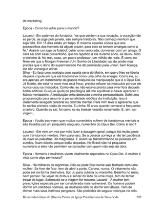 Reverendo Gilson de Oliveira Pastor da Igreja Presbiteriana de Nova Vida 299
de marketing.
Época - Como foi voltar para o mundo?
Lauand - Em palavras do fundador: “os que perdem a sua vocação, a vocação não
se perde, se joga pela janela, são sempre traidores. Não conheço nenhum que
seja feliz. Em 15 dias estão um trapo. E mesmo aquelas coisas que aos
pobrezinhos dos homens dá algum prazer, para eles se tornam amargas como o
fel.” Assistir um jogo de futebol, beijar uma namorada, conversar com um amigo. O
cara sai com esse presentinho, que foi repetido a ele durante anos. Já deixou todo
o dinheiro lá. No meu caso, um pobre professor, um milhão de reais. É como no
filme em que o Morgan Freeman (Um Sonho de Liberdade) sai da prisão mas
precisa que o dono do supermercado lhe dê permissão para urinar. Sem licença,
ele não consegue urinar.
Silva - Eu faço uma analogia com aquela cena do Matrix, em que o Neo se liberta
daquela cúpula em que ele funcionava como uma pilha de energia. Como ele, eu
era apenas um instrumento da grande máquina de manipulação que é o Opus Dei.
Já liberto, ele está na nave mas está fraco, precisa refazer os músculos porque ele
nunca usou os músculos. Como ele, eu não estava pronto para viver fora daquela
bolha artificial. Busquei ajuda de psicólogos até me equilibrar e deixar aparecer o
Márcio verdadeiro. A instituição tinha destruído a minha personalidade. Sofri uma
programação para assumir a personalidade robótica da instituição. Isso é
claramente lavagem cerebral ou controle mental. Para mim teve o agravante que
foi minha primeira visão de mundo. Eu tinha 10 anos quando comecei a frequentar
o centro. Quando eu saí, foi como se eu tivesse nascido novamente. E, sim, saí
virgem..
Época - Vocês escrevem que muitos numerários sofrem de transtornos mentais e
são tratados por um psiquiatra uruguaio, numerário do Opus Dei. Como é isso?
Lauand - Ele vem um vez por mês fazer a dosagem geral, porque há muita gente
com transtornos mentais. Vem para isso. Se a pessoa começa a não ter paciência
de ouvir as palestras, 30 miligramas. E assim vai transformando as pessoas em
zumbis, ficam dóceis porque estão dopadas. No Brasil não há psiquiatra
numerário e eles não permitem se consultar com quem não seja da obra.
Época - Homens e mulheres vivem totalmente separados no Opus Dei. A mulher é
vista como algo pernicioso?
Silva - Há milhares de regrinhas. Não se pode ficar numa sala fechado com uma
mulher. Se tiver de ficar, tem de abrir a porta. Carona, nunca. O tratamento não
pode ser na forma diminutiva, tipo Ju para Juliana ou marcinha. Beijinho no rosto,
nem pensar. Se viajar de ônibus e sentar do lado de uma moça, tem de tentar
trocar de lugar. Sobretudo se a viagem for noturna. Lauand - A mulher tem
prescrições especiais por ser considerada mais vulnerável. Os homens podem
dormir em colchões normais, as mulheres têm de dormir em tábuas. Tem de
domar mais seus instintos perigosos. São proibidas de segurar crianças no colo.
 