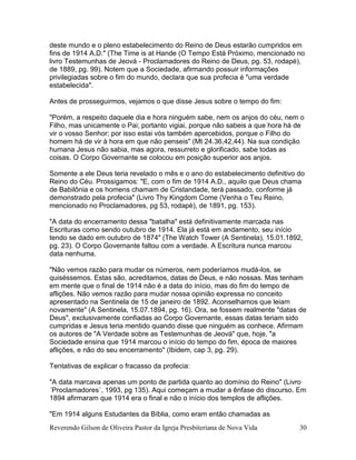 Reverendo Gilson de Oliveira Pastor da Igreja Presbiteriana de Nova Vida 30
deste mundo e o pleno estabelecimento do Reino de Deus estarão cumpridos em
fins de 1914 A.D." (The Time is at Hande (O Tempo Está Próximo, mencionado no
livro Testemunhas de Jeová - Proclamadores do Reino de Deus, pg. 53, rodapé),
de 1889, pg. 99). Notem que a Sociedade, afirmando possuir informações
privilegiadas sobre o fim do mundo, declara que sua profecia é "uma verdade
estabelecida".
Antes de prosseguirmos, vejamos o que disse Jesus sobre o tempo do fim:
"Porém, a respeito daquele dia e hora ninguém sabe, nem os anjos do céu, nem o
Filho, mas unicamente o Pai; portanto vigiai, porque não sabeis a que hora há de
vir o vosso Senhor; por isso estai vós também apercebidos, porque o Filho do
homem há de vir à hora em que não penseis" (Mt 24.36,42,44). Na sua condição
humana Jesus não sabia, mas agora, ressurreto e glorificado, sabe todas as
coisas. O Corpo Governante se colocou em posição superior aos anjos.
Somente a ele Deus teria revelado o mês e o ano do estabelecimento definitivo do
Reino do Céu. Prossigamos: "E, com o fim de 1914 A.D., aquilo que Deus chama
de Babilônia e os homens chamam de Cristandade, terá passado, conforme já
demonstrado pela profecia" (Livro Thy Kingdom Come (Venha o Teu Reino,
mencionado no Proclamadores, pg 53, rodapé), de 1891, pg. 153).
"A data do encerramento dessa "batalha" está definitivamente marcada nas
Escrituras como sendo outubro de 1914. Ela já está em andamento, seu início
tendo se dado em outubro de 1874" (The Watch Tower (A Sentinela), 15.01.1892,
pg. 23). O Corpo Governante faltou com a verdade. A Escritura nunca marcou
data nenhuma.
"Não vemos razão para mudar os números, nem poderíamos mudá-los, se
quiséssemos. Estas são, acreditamos, datas de Deus, e não nossas. Mas tenham
em mente que o final de 1914 não é a data do início, mas do fim do tempo de
aflições. Não vemos razão para mudar nossa opinião expressa no conceito
apresentado na Sentinela de 15 de janeiro de 1892. Aconselhamos que leiam
novamente" (A Sentinela, 15.07.1894, pg. 16). Ora, se fossem realmente "datas de
Deus", exclusivamente confiadas ao Corpo Governante, essas datas teriam sido
cumpridas e Jesus teria mentido quando disse que ninguém as conhece. Afirmam
os autores de "A Verdade sobre as Testemunhas de Jeová" que, hoje, "a
Sociedade ensina que 1914 marcou o início do tempo do fim, época de maiores
aflições, e não do seu encerramento" (Ibidem, cap 3, pg. 29).
Tentativas de explicar o fracasso da profecia:
"A data marcava apenas um ponto de partida quanto ao domínio do Reino" (Livro
´Proclamadores´, 1993, pg 135). Aqui começam a mudar a ênfase do discurso. Em
1894 afirmaram que 1914 era o final e não o início dos templos de aflições.
"Em 1914 alguns Estudantes da Bíblia, como eram então chamadas as
 