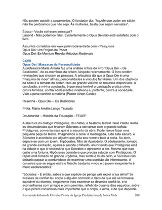 Reverendo Gilson de Oliveira Pastor da Igreja Presbiteriana de Nova Vida 300
Não podem assistir a casamentos. O fundador diz: “Aquele que puder ser sábio
não lhe perdoamos que não seja. Às mulheres, basta que sejam sensatas”.
Época - Vocês sofreram ameaças?
Lauand - Não podemos falar. Evidentemente o Opus Dei não está satisfeito com o
livro.
Assuntos correlatos em www.palavradaverdade.com - Pesquisas
Opus Dei: Um Projeto de Poder
Opus Dei: Ex-Membro Revela Métodos Medievais
CXVII
Opus Dei: Massacre da Personalidade
A professora Maria Amália faz uma análise crítica do livro “Opus Dei – Os
Bastidores”, de ex-membros da ordem, lançado recentemente. O livro contém
revelações que chocam as pessoas. A articulista diz que a Opus Dei é uma
“maquina de moer” almas, personalidades e vínculos familiares. Um dos objetivos
da seita é a tomada do poder, face ao grande volume de recursos disponíveis. A
conclusão, a minha conclusão, é que essa terrível organização pratica crime
contra famílias, contra adolescentes indefesos e, portanto, contra a sociedade.
Vale a pena conferir a matéria (Pastor Airton Costa).
Resenha - Opus Dei – Os Bastidores
Profa. Maria Amália Longo Tsuruda
Doutoranda – História da Educação - FEUSP
A abertura do diálogo Protágoras, de Platão, é bastante teatral. Nele Platão relata
as circunstâncias que levaram Sócrates a conversar com o grande sofista
Protágoras, conversa essa que é o assunto da obra. Poderíamos fazer uma
pequena peça de teatro. Imaginemos a cena: é madrugada, tudo está escuro, e
Sócrates é acordado por alguém que grita seu nome e bate à porta. Ao abrir,
depara-se com um jovem, Hipócrates, filho de Apolodoro. O adolescente, tomado
de grande excitação, agarra e sacode o filósofo, anunciando que Protágoras está
na cidade e que é necessário que Sócrates o apresente a ele. Mesmo que isso
custe uma fortuna, Hipócrates considera que precisa estudar com Protágoras. O
rapaz está tomado de grande urgência, mas ainda é muito cedo, e Sócrates não
deixaria passar a oportunidade de examinar uma questão tão interessante. A
conversa que se segue entre o filósofo bastante vivido e o jovem inexperiente é
muito esclarecedora:
“Sócrates: - E então, sabes a que espécie de perigo vais expor a tua alma? Se
tivesses de confiar teu corpo a alguém correndo o risco de que ele se tornasse
saudável ou doentio, longamente irias examinar se deverias confiá-lo, e te
aconselharias com amigos e com parentes, refletindo durante dias seguidos; sobre
o que porém consideras mais importante que o corpo, a alma, e de que depende
 