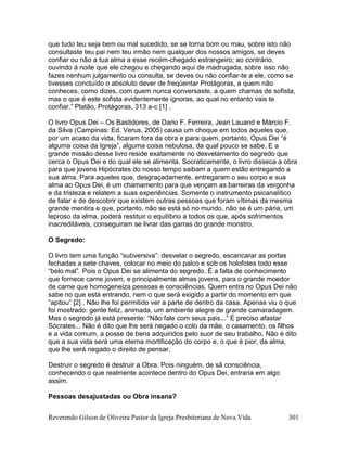 Reverendo Gilson de Oliveira Pastor da Igreja Presbiteriana de Nova Vida 301
que tudo teu seja bem ou mal sucedido, se se torna bom ou mau, sobre isto não
consultaste teu pai nem teu irmão nem qualquer dos nossos amigos, se deves
confiar ou não a tua alma a esse recém-chegado estrangeiro; ao contrário,
ouvindo à noite que ele chegou e chegando aqui de madrugada, sobre isso não
fazes nenhum julgamento ou consulta, se deves ou não confiar-te a ele, como se
tivesses concluído o absoluto dever de freqüentar Protágoras, a quem não
conheces, como dizes, com quem nunca conversaste, a quem chamas de sofista,
mas o que é este sofista evidentemente ignoras, ao qual no entanto vais te
confiar.” Platão, Protágoras, 313 a-c [1] .
O livro Opus Dei – Os Bastidores, de Dario F. Ferreira, Jean Lauand e Márcio F.
da Silva (Campinas: Ed. Verus, 2005) causa um choque em todos aqueles que,
por um acaso da vida, ficaram fora da obra e para quem, portanto, Opus Dei “é
alguma coisa da Igreja”, alguma coisa nebulosa, da qual pouco se sabe. E a
grande missão desse livro reside exatamente no desvelamento do segredo que
cerca o Opus Dei e do qual ele se alimenta. Socraticamente, o livro disseca a obra
para que jovens Hipócrates do nosso tempo saibam a quem estão entregando a
sua alma. Para aqueles que, desgraçadamente, entregaram o seu corpo e sua
alma ao Opus Dei, é um chamamento para que vençam as barreiras da vergonha
e da tristeza e relatem a suas experiências. Somente o instrumento psicanalítico
de falar e de descobrir que existem outras pessoas que foram vítimas da mesma
grande mentira e que, portanto, não se está só no mundo, não se é um pária, um
leproso da alma, poderá restituir o equilíbrio a todos os que, após sofrimentos
inacreditáveis, conseguiram se livrar das garras do grande monstro.
O Segredo:
O livro tem uma função “subversiva”: desvelar o segredo, escancarar as portas
fechadas a sete chaves, colocar no meio do palco e sob os holofotes todo esse
“belo mal”. Pois o Opus Dei se alimenta do segredo. É a falta de conhecimento
que fornece carne jovem, e principalmente almas jovens, para o grande moedor
de carne que homogeneiza pessoas e consciências. Quem entra no Opus Dei não
sabe no que está entrando, nem o que será exigido a partir do momento em que
“apitou” [2] . Não lhe foi permitido ver a parte de dentro da casa. Apenas viu o que
foi mostrado: gente feliz, animada, um ambiente alegre de grande camaradagem.
Mas o segredo já está presente: “Não fale com seus pais...” É preciso afastar
Sócrates... Não é dito que lhe será negado o colo da mãe, o casamento, os filhos
e a vida comum, a posse de bens adquiridos pelo suor de seu trabalho. Não é dito
que a sua vida será uma eterna mortificação do corpo e, o que é pior, da alma,
que lhe será negado o direito de pensar.
Destruir o segredo é destruir a Obra. Pois ninguém, de sã consciência,
conhecendo o que realmente acontece dentro do Opus Dei, entraria em algo
assim.
Pessoas desajustadas ou Obra insana?
 