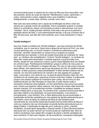 Reverendo Gilson de Oliveira Pastor da Igreja Presbiteriana de Nova Vida 303
incomensurável prazer e orgulho de ver a face do filho que ficou escondido, mas
tão presente, dentro do corpo da mãe [3] ? Mortificando o corpo, reprimindo o
corpo, machucando o corpo, negando tudo o que é legítimo e natural que,
biologicamente, o corpo exija: conforto, comida, sono, sexo.
Mas tudo isso seria ineficaz sem a ajuda da mortificação da alma e esse sim,
deveria ser o grande motivo de escândalo. Pois é necessário quebrar a vontade,
destruir a consciência, passar uma borracha na alma e nela escrever uma nova
“verdade”, isto é, muitas grandes mentiras, entre elas a de que só é possível a
perfeição dentro da Obra, e uma extremamente danosa: a de que o homem não é
filho de seus pais, que eles são mero acidente, que o mais importante é o Opus
Dei.
Família biológica?
Isso traz à baila o problema da “família biológica”, que aqui chamarei de família
verdadeira, que é o que ela é. Quem teve a graça de ser aluno do Prof. Luiz Jean
Lauand aprendeu que, no mundo moderno, inventamos eufemismos para
esconder, camuflar, escamotear os nossos erros e enganar as nossas
consciências (por exemplo: o crime de evasão fiscal pode ser chamado de “caixa
dois”, ou “dinheiro não contabilizado”). O termo “família biológica”, no contexto do
Opus Dei, existe para escamotear a verdade segundo a qual só existe uma
família, aquela em que nascemos e para a qual a nossa lealdade deve ser dirigida
em primeiro lugar. Parafraseando Aristófanes: graças à velhice de meus pais eu
fui criada “como um filhotinho” e cheguei até aqui. Por isso eu não posso censurar
essa velhice, nem abandoná-la, agora que ela precisa de mim. Eu poderia não ter
nascido. O leitor já pensou nessa possibilidade? O leitor também poderia não ter
nascido. Ou nós dois poderíamos ter nascido e ter sido jogados em qualquer
lugar, numa lixeira, num canto de rua, na porta de desconhecidos. Mas não. Por
vontade livre de nossos pais, nascemos e fomos muito bem criados. E justamente
porque uma pessoa qualquer foi muitíssimo bem criada, ela se torna um alvo
preferencial para as más intenções do Opus Dei. E pela mesma razão é
necessário massacrar essa lealdade, um dos sentimentos mais puros que existe,
pois, mesmo que sejamos velhos caducos, nos braços de nossas mães seremos
sempre crianças. Em circunstâncias normais, a lealdade de qualquer pessoa
estaria voltada para os seus pais. Ao primeiro sinal, a pessoa correria para eles e
para eles voltaria a sua dedicação, as suas preocupações, o seu tempo e,
principalmente, o seu dinheiro. Ora, a Obra dedica parte da sua doutrinação à
substituição da família verdadeira por uma espécie de família sobrenatural que é
ela mesma, como se todas as criaturas de Deus já não fizessem parte
naturalmente de uma família sobrenatural (posto sermos todos filhos de Deus) e
como se o batismo não nos introduzisse na grande família sobrenatural que é a
Igreja Católica. A destruição de algo tão puro, profundo e íntimo, a família
verdadeira, só pode gerar desajustes e doença mental. O Opus Dei tenta destruir
estruturas sem as quais nenhum ser humano pode ser realmente feliz. Nem as
ordens monásticas mais rígidas têm coragem de atacar a família verdadeira de
seus membros. É claro que ninguém, de sã consciência, compararia instituições
 
