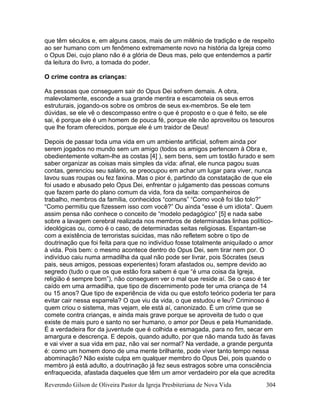 Reverendo Gilson de Oliveira Pastor da Igreja Presbiteriana de Nova Vida 304
que têm séculos e, em alguns casos, mais de um milênio de tradição e de respeito
ao ser humano com um fenômeno extremamente novo na história da Igreja como
o Opus Dei, cujo plano não é a glória de Deus mas, pelo que entendemos a partir
da leitura do livro, a tomada do poder.
O crime contra as crianças:
As pessoas que conseguem sair do Opus Dei sofrem demais. A obra,
malevolamente, esconde a sua grande mentira e escamoteia os seus erros
estruturais, jogando-os sobre os ombros de seus ex-membros. Se ele tem
dúvidas, se ele vê o descompasso entre o que é proposto e o que é feito, se ele
sai, é porque ele é um homem de pouca fé, porque ele não aproveitou os tesouros
que lhe foram oferecidos, porque ele é um traidor de Deus!
Depois de passar toda uma vida em um ambiente artificial, sofrem ainda por
serem jogados no mundo sem um amigo (todos os amigos pertencem à Obra e,
obedientemente voltam-lhe as costas [4] ), sem bens, sem um tostão furado e sem
saber organizar as coisas mais simples da vida: afinal, ele nunca pagou suas
contas, gerenciou seu salário, se preocupou em achar um lugar para viver, nunca
lavou suas roupas ou fez faxina. Mas o pior é, partindo da constatação de que ele
foi usado e abusado pelo Opus Dei, enfrentar o julgamento das pessoas comuns
que fazem parte do plano comum da vida, fora da seita: companheiros de
trabalho, membros da família, conhecidos “comuns” “Como você foi tão tolo?”
“Como permitiu que fizessem isso com você?” Ou ainda “esse é um idiota”. Quem
assim pensa não conhece o conceito de “modelo pedagógico” [5] e nada sabe
sobre a lavagem cerebral realizada nos membros de determinadas linhas político-
ideológicas ou, como é o caso, de determinadas seitas religiosas. Espantam-se
com a existência de terroristas suicidas, mas não refletem sobre o tipo de
doutrinação que foi feita para que no indivíduo fosse totalmente aniquilado o amor
à vida. Pois bem: o mesmo acontece dentro do Opus Dei, sem tirar nem por. O
indivíduo caiu numa armadilha da qual não pode ser livrar, pois Sócrates (seus
pais, seus amigos, pessoas experientes) foram afastados ou, sempre devido ao
segredo (tudo o que os que estão fora sabem é que “é uma coisa da Igreja,
religião é sempre bom”), não conseguem ver o mal que reside aí. Se o caso é ter
caído em uma armadilha, que tipo de discernimento pode ter uma criança de 14
ou 15 anos? Que tipo de experiência de vida ou que estofo teórico poderia ter para
evitar cair nessa esparrela? O que viu da vida, o que estudou e leu? Criminoso é
quem criou o sistema, mas vejam, ele está aí, canonizado. É um crime que se
comete contra crianças, e ainda mais grave porque se aproveita de tudo o que
existe de mais puro e santo no ser humano, o amor por Deus e pela Humanidade.
É a verdadeira flor da juventude que é colhida e esmagada, para no fim, secar em
amargura e descrença. E depois, quando adulto, por que não manda tudo às favas
e vai viver a sua vida em paz, não vai ser normal? Na verdade, a grande pergunta
é: como um homem dono de uma mente brilhante, pode viver tanto tempo nessa
abominação? Não existe culpa em qualquer membro do Opus Dei, pois quando o
membro já está adulto, a doutrinação já fez seus estragos sobre uma consciência
enfraquecida, afastada daqueles que têm um amor verdadeiro por ela que acredita
 