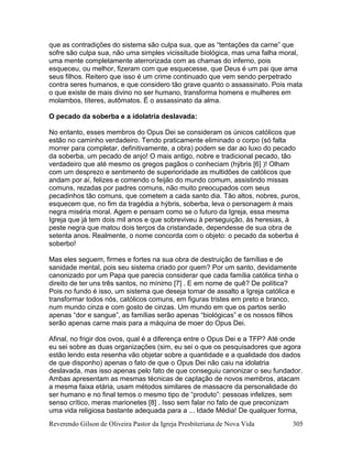 Reverendo Gilson de Oliveira Pastor da Igreja Presbiteriana de Nova Vida 305
que as contradições do sistema são culpa sua, que as “tentações da carne” que
sofre são culpa sua, não uma simples vicissitude biológica, mas uma falha moral,
uma mente completamente aterrorizada com as chamas do inferno, pois
esqueceu, ou melhor, fizeram com que esquecesse, que Deus é um pai que ama
seus filhos. Reitero que isso é um crime continuado que vem sendo perpetrado
contra seres humanos, e que considero tão grave quanto o assassinato. Pois mata
o que existe de mais divino no ser humano, transforma homens e mulheres em
molambos, títeres, autômatos. É o assassinato da alma.
O pecado da soberba e a idolatria deslavada:
No entanto, esses membros do Opus Dei se consideram os únicos católicos que
estão no caminho verdadeiro. Tendo praticamente eliminado o corpo (só falta
morrer para completar, definitivamente, a obra) podem se dar ao luxo do pecado
da soberba, um pecado de anjo! O mais antigo, nobre e tradicional pecado, tão
verdadeiro que até mesmo os gregos pagãos o conheciam (hýbris [6] )! Olham
com um desprezo e sentimento de superioridade as multidões de católicos que
andam por aí, felizes e comendo o feijão do mundo comum, assistindo missas
comuns, rezadas por padres comuns, não muito preocupados com seus
pecadinhos tão comuns, que cometem a cada santo dia. Tão altos, nobres, puros,
esquecem que, no fim da tragédia a hýbris, soberba, leva o personagem à mais
negra miséria moral. Agem e pensam como se o futuro da Igreja, essa mesma
Igreja que já tem dois mil anos e que sobreviveu à perseguição, às heresias, à
peste negra que matou dois terços da cristandade, dependesse de sua obra de
setenta anos. Realmente, o nome concorda com o objeto: o pecado da soberba é
soberbo!
Mas eles seguem, firmes e fortes na sua obra de destruição de famílias e de
sanidade mental, pois seu sistema criado por quem? Por um santo, devidamente
canonizado por um Papa que parecia considerar que cada família católica tinha o
direito de ter uns três santos, no mínimo [7] . E em nome de quê? De política?
Pois no fundo é isso, um sistema que deseja tomar de assalto a Igreja católica e
transformar todos nós, católicos comuns, em figuras tristes em preto e branco,
num mundo cinza e com gosto de cinzas. Um mundo em que os partos serão
apenas “dor e sangue”, as famílias serão apenas “biológicas” e os nossos filhos
serão apenas carne mais para a máquina de moer do Opus Dei.
Afinal, no frigir dos ovos, qual é a diferença entre o Opus Dei e a TFP? Até onde
eu sei sobre as duas organizações (sim, eu sei o que os pesquisadores que agora
estão lendo esta resenha vão objetar sobre a quantidade e a qualidade dos dados
de que disponho) apenas o fato de que o Opus Dei não caiu na idolatria
deslavada, mas isso apenas pelo fato de que conseguiu canonizar o seu fundador.
Ambas apresentam as mesmas técnicas de captação de novos membros, atacam
a mesma faixa etária, usam métodos similares de massacre da personalidade do
ser humano e no final temos o mesmo tipo de “produto”: pessoas infelizes, sem
senso crítico, meras marionetes [8] . Isso sem falar no fato de que preconizam
uma vida religiosa bastante adequada para a ... Idade Média! De qualquer forma,
 