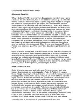 Reverendo Gilson de Oliveira Pastor da Igreja Presbiteriana de Nova Vida 306
a possibilidade de idolatria está latente.
O futuro do Opus Dei:
O futuro do Opus Dei? Deve ser nenhum. Deus possui a eternidade para esperar
a correção dos erros do mundo, mas os pobres seres humanos que lá estão não.
Deveria haver uma intervenção rápida e urgente, seguindo o modelo do cirurgião
que extirpa um câncer (pois é isso que o Opus Dei é: um câncer no corpo da
Igreja, em estado de metástase, pelo que pude entender). Suas casas deveriam
ser dissolvidas e seus membros mais perigosos encaminhados, sei lá para onde,
com recomendação de silêncio absoluto sobre essas coisas, para que não façam
estragos aonde chegarem (existe algum tipo de presídio de segurança máxima
para religiosos? Se não, deveria. Mas devem existir ordens monásticas, de
bondade e eficiência comprovadas, que caridosamente reduzam ao silêncio e ao
confinamento eternos esses verdadeiros criminosos). Pois existem vários tipos de
crimes sendo cometidos de maneira contínua e, embora todos eles sejam
menores do que o de ataque à integridade mental dos seres humanos, nem por
isso deixam de ser graves: aliciamento de incapazes, estelionato, fraude fiscal
(uma boa auditoria externa descobre). O livro deveria ser entregue ao Ministério
Público, pois, reclamar a quem? Ao bispo? Se o Opus Dei responde somente ao
Papa!
O livro é bastante esclarecedor, mas sendo muito sincera, se eu não soubesse de
antemão o que as seitas fazem com seus membros e se eu não conhecesse a sua
seriedade de um dos autores, seria bastante difícil acreditar nele da maneira
completa que está acontecendo comigo, pois esse despautério existe dentro da
Igreja Católica Apostólica Romana! O Opus Dei é um mal, o tipo de mal que afasta
as pessoas da Igreja e da religião, como se ela mesma fosse o mal, corrompida e
prostituta, veículo da desesperança, da descrença e da morte.
Sobre cavalos com asas:
Muitos já tentaram descrever a alma humana. Porém creio que a mais bela
imagem da alma esteja em um texto pagão, o Fedro de Platão (246 e segs.).
Nesse diálogo, o autor apresenta a alma como um conjunto formado por um carro
puxado por dois cavalos alados e o seu condutor. Um cavalo é branco e o outro é
negro. A missão da alma é subir aos céus e aproximar-se o máximo possível do
séqüito dos deuses, um cortejo também formado por carros alados que
contemplam as Idéias verdadeiras, eternas e imutáveis. O problema da alma
humana é que o cavalo branco é dócil à rédea e à vontade do condutor e sua
tendência é subir, ao passo que o cavalo negro é rebelde e deseja descer e
permanecer na terra, longe da verdade. Poderíamos associar toda a história da
luta do ser humano por ser melhor a essa imagem da tarefa do cocheiro em
manter os dois cavalos no mesmo passo e na mesma direção segura.
Raciocinemos: a ênfase do Opus Dei em eliminar o cavalo negro, entendido como
o corpo e suas vicissitudes, bem como as fraquezas e os pequenos erros
humanos, só consegue quebrar as asas desse cavalo. Ao fazer isso, quebra
 