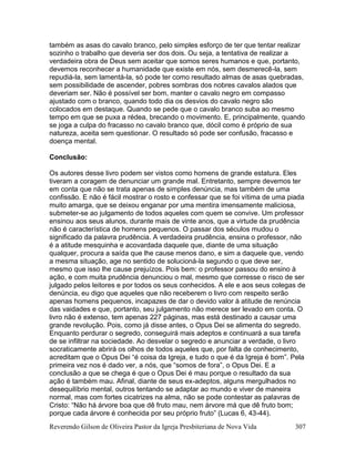 Reverendo Gilson de Oliveira Pastor da Igreja Presbiteriana de Nova Vida 307
também as asas do cavalo branco, pelo simples esforço de ter que tentar realizar
sozinho o trabalho que deveria ser dos dois. Ou seja, a tentativa de realizar a
verdadeira obra de Deus sem aceitar que somos seres humanos e que, portanto,
devemos reconhecer a humanidade que existe em nós, sem desmerecê-la, sem
repudiá-la, sem lamentá-la, só pode ter como resultado almas de asas quebradas,
sem possibilidade de ascender, pobres sombras dos nobres cavalos alados que
deveriam ser. Não é possível ser bom, manter o cavalo negro em compasso
ajustado com o branco, quando todo dia os desvios do cavalo negro são
colocados em destaque. Quando se pede que o cavalo branco suba ao mesmo
tempo em que se puxa a rédea, brecando o movimento. E, principalmente, quando
se joga a culpa do fracasso no cavalo branco que, dócil como é próprio de sua
natureza, aceita sem questionar. O resultado só pode ser confusão, fracasso e
doença mental.
Conclusão:
Os autores desse livro podem ser vistos como homens de grande estatura. Eles
tiveram a coragem de denunciar um grande mal. Entretanto, sempre devemos ter
em conta que não se trata apenas de simples denúncia, mas também de uma
confissão. E não é fácil mostrar o rosto e confessar que se foi vítima de uma piada
muito amarga, que se deixou enganar por uma mentira imensamente maliciosa,
submeter-se ao julgamento de todos aqueles com quem se convive. Um professor
ensinou aos seus alunos, durante mais de vinte anos, que a virtude da prudência
não é característica de homens pequenos. O passar dos séculos mudou o
significado da palavra prudência. A verdadeira prudência, ensina o professor, não
é a atitude mesquinha e acovardada daquele que, diante de uma situação
qualquer, procura a saída que lhe cause menos dano, e sim a daquele que, vendo
a mesma situação, age no sentido de solucioná-la segundo o que deve ser,
mesmo que isso lhe cause prejuízos. Pois bem: o professor passou do ensino à
ação, e com muita prudência denunciou o mal, mesmo que corresse o risco de ser
julgado pelos leitores e por todos os seus conhecidos. A ele e aos seus colegas de
denúncia, eu digo que aqueles que não receberem o livro com respeito serão
apenas homens pequenos, incapazes de dar o devido valor à atitude de renúncia
das vaidades e que, portanto, seu julgamento não merece ser levado em conta. O
livro não é extenso, tem apenas 227 páginas, mas está destinado a causar uma
grande revolução. Pois, como já disse antes, o Opus Dei se alimenta do segredo.
Enquanto perdurar o segredo, conseguirá mais adeptos e continuará a sua tarefa
de se infiltrar na sociedade. Ao desvelar o segredo e anunciar a verdade, o livro
socraticamente abrirá os olhos de todos aqueles que, por falta de conhecimento,
acreditam que o Opus Dei “é coisa da Igreja, e tudo o que é da Igreja é bom”. Pela
primeira vez nos é dado ver, a nós, que “somos de fora”, o Opus Dei. E a
conclusão a que se chega é que o Opus Dei é mau porque o resultado da sua
ação é também mau. Afinal, diante de seus ex-adeptos, alguns mergulhados no
desequilíbrio mental, outros tentando se adaptar ao mundo e viver de maneira
normal, mas com fortes cicatrizes na alma, não se pode contestar as palavras de
Cristo: “Não há árvore boa que dê fruto mau, nem árvore má que dê fruto bom;
porque cada árvore é conhecida por seu próprio fruto” (Lucas 6, 43-44).
 