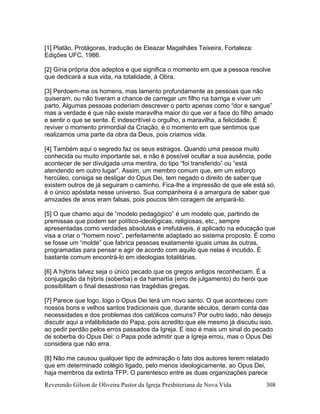 Reverendo Gilson de Oliveira Pastor da Igreja Presbiteriana de Nova Vida 308
[1] Platão, Protágoras, tradução de Eleazar Magalhães Teixeira, Fortaleza:
Edições UFC, 1986.
[2] Gíria própria dos adeptos e que significa o momento em que a pessoa resolve
que dedicará a sua vida, na totalidade, à Obra.
[3] Perdoem-me os homens, mas lamento profundamente as pessoas que não
quiseram, ou não tiveram a chance de carregar um filho na barriga e viver um
parto. Algumas pessoas poderiam descrever o parto apenas como “dor e sangue”
mas a verdade é que não existe maravilha maior do que ver a face do filho amado
e sentir o que se sente. É indescritível o orgulho, a maravilha, a felicidade. É
reviver o momento primordial da Criação, é o momento em que sentimos que
realizamos uma parte da obra da Deus, pois criamos vida.
[4] Também aqui o segredo faz os seus estragos. Quando uma pessoa muito
conhecida ou muito importante sai, e não é possível ocultar a sua ausência, pode
acontecer de ser divulgada uma mentira, do tipo “foi transferido” ou “está
atendendo em outro lugar”. Assim, um membro comum que, em um esforço
hercúleo, consiga se desligar do Opus Dei, tem negado o direito de saber que
existem outros de já seguiram o caminho. Fica-lhe a impressão de que ele está só,
é o único apóstata nesse universo. Sua companheira é a amargura de saber que
amizades de anos eram falsas, pois poucos têm coragem de ampará-lo.
[5] O que chamo aqui de “modelo pedagógico” é um modelo que, partindo de
premissas que podem ser político-ideológicas, religiosas, etc., sempre
apresentadas como verdades absolutas e irrefutáveis, é aplicado na educação que
visa a criar o “homem novo”, perfeitamente adaptado ao sistema proposto. É como
se fosse um “molde” que fabrica pessoas exatamente iguais umas às outras,
programadas para pensar e agir de acordo com aquilo que nelas é incutido. É
bastante comum encontrá-lo em ideologias totalitárias.
[6] A hýbris talvez seja o único pecado que os gregos antigos reconheciam. É a
conjugação da hýbris (soberba) e da hamartía (erro de julgamento) do herói que
possibilitam o final desastroso nas tragédias gregas.
[7] Parece que logo, logo o Opus Dei terá um novo santo. O que aconteceu com
nossos bons e velhos santos tradicionais que, durante séculos, deram conta das
necessidades e dos problemas dos católicos comuns? Por outro lado, não desejo
discutir aqui a infalibilidade do Papa, pois acredito que ele mesmo já discutiu isso,
ao pedir perdão pelos erros passados da Igreja. E isso é mais um sinal do pecado
de soberba do Opus Dei: o Papa pode admitir que a Igreja errou, mas o Opus Dei
considera que não erra.
[8] Não me causou qualquer tipo de admiração o fato dos autores terem relatado
que em determinado colégio ligado, pelo menos ideologicamente, ao Opus Dei,
haja membros da extinta TFP. O parentesco entre as duas organizações parece
 