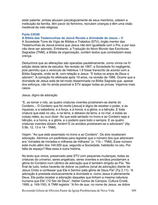 Reverendo Gilson de Oliveira Pastor da Igreja Presbiteriana de Nova Vida 309
estar patente: ambas abusam psicologicamente de seus membros, odeiam a
instituição da família, têm pavor do feminino, recrutam crianças e têm uma visão
medieval da vida religiosa.
Parte CXVIII
A Bíblia das Testemunhas de Jeová Revela a divindade de Jesus – V
A Sociedade Torre de Vigia de Bíblias e Tratados (STV), órgão mentor das
Testemunhas de Jeová ensina que Jesus não tem igualdade com o Pai, e por isso
não deve ser adorado. Entretanto, a Tradução do Novo Mundo das Escrituras
Sagradas (TNM), a Bíblia da organização, contém textos que contradizem essa
crença.
Deduzimos que as alterações são operadas paulatinamente, como vimos na IV
edição desta série de estudos. Na revisão de 1967, a Sociedade foi negligente,
pois permitiu que o versículo de Hebreus 1.6 fosse transcrito de acordo com a
Bíblia Sagrada, onde se lê, com relação a Jesus: “E todos os anjos de Deus o
adorem”. A correção foi efetivada após 19 anos, na revisão de 1986. Ocorre que a
divindade de Jesus está de tal modo disseminada na Bíblia Sagrada que, apesar
dos esforços, não foi ainda possível à STV apagar todas as provas. Vejamos mais
casos.
Jesus, digno de adoração
“E, ao tomar o rolo, as quatro criaturas viventes prostraram-se diante do
Cordeiro... O Cordeiro que foi morto [Jesus] é digno de receber o poder, e as
riquezas, e a sabedoria, e a força, e a honra, e a glória, e a bênção. E toda
criatura que está no céu, e na terra, e debaixo da terra, e no mar, e todas as
coisas neles, eu ouvi dizer: Ao que está sentado no trono e ao Cordeiro seja a
bênção, e a honra, e a glória, e o poderio para todo o sempre. E as quatro
criaturas viventes diziam: Amém! E os anciãos prostraram-se e adoraram” (Ap
5.8b; 12, 13 e 14 - TNM).
Vejam: “Ao que está assentado no trono e ao Cordeiro”. Os dois receberam
adoração. Abrimos um parêntese para registrar que o número dos que adoravam
era “miríades de miríades e milhares de milhares” (v. 11b – TNM). Esse número
está muito além dos 144.000 que, segundo a Sociedade, habitarão no céu. Por
falta de espaço? Mas essa é outra história.
No texto que vimos, preservado pela STV com pequenas mudanças, todas as
criaturas do universo, seres angelicais, seres viventes e anciãos proclamam a
glória do Cordeiro num cântico de adoração que é também dirigido ao Pai. “No
final de tudo, todos haverão de dobrar os joelhos (sinal de adoração) diante de
Jesus Cristo e confessar que Ele é Senhor pata glória de Deus Pai” (Fp 2.11). “A
adoração é prestada exclusivamente à divindade e, como Jesus é plenamente
Deus, Ele podia receber a adoração daqueles que tinham a mesma natureza
humana que Ele” (“O Ser de Deus”, Heber Carlos de Campos, Cultura Cristã,
1999, p. 149-150). A TNM registra: “A fim de que, no nome de Jesus, se dobre
 