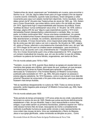 Reverendo Gilson de Oliveira Pastor da Igreja Presbiteriana de Nova Vida 31
Testemunhas de Jeová, esperavam ser "arrebatados em nuvens, para encontrar o
Senhor no ar...Um dia, alguns deles foram para um lugar isolado a fim de esperar
o evento ocorrer. Entretanto, quando nada aconteceu, foram obrigados a voltar
novamente para casa num estado mental bem deprimido. Como resultado, muitos
deles caíram da fé" (Anuário das Testemunhas de Jeová de 1983, pg. 120). Notem
que o Corpo Governante, que antes definiu como certo o fim de todas as coisas
em 1914, agora tenta fugir à responsabilidade pelo fracasso da profecia. Esses
"profetas de Deus" nunca confessaram seus erros. O ´Anuário´ de 1978, sobre a
Noruega, página 205 diz que "alguns cujas expectativas quanto a 1914 eram
demasiadas ficaram desapontados e abandonaram a verdade. Mas, na maior
parte, os irmãos continuaram fiéis". Houve uma baixa considerável. Um grande
número de testemunhas ficaram decepcionadas e abandonaram a Sociedade.
Não abandonaram a verdade. Ao contrário, abandonaram a mentira e ficaram do
lado da verdade. O Corpo Governante, único responsável pelas falsas profecias,
faz de conta que não tem nada a ver com o assunto. No Anuário de 1981, página
45, sobre a França, referindo a uma testemunha chamada Emile Lanz, diz que "ele
viu 1914 chegar ao fim sem os cristãos serem arrebatados...para encontrar o
Senhor no ar, de acordo com o seu entendimento de 1 Tessalonicenses 4.17".
Ora, foi o Corpo Governante quem criou a falsa expectativa de 1914, enganando
um número incalculável de incautos, que, em vez de confiar no que diz a Bíblia,
confiaram na palavra de homens falíveis, enganadores, sem temor de Deus.
Fim do mundo adiado para 1918 e 1920:
"Também, no ano de 1918, quando Deus destruir as igrejas em escala total e os
membros das igrejas aos milhões, será nesse dia que, qualquer um que escapar,
se voltará para as obras do Pastor Russell para aprender o significado da
derrocada do "Cristianismo" (The Finished Mystery (O Mistério Consumado),
publicado pela sociedade em 1917, pg. 485). Até para enganar as pessoas é
preciso alguma sabedoria. Se 1914 fracassou, como é que marcam nova data tão
próxima? Deveriam ter empurrado o fim para vinte anos depois, para que pessoas
ficassem mais tempo iludidas.
"Até as repúblicas desaparecerão no outono de 1920. Todos os reinos da terra
passarão, serão tragados pela anarquia" (O Mistério Consumado, pg. 258). Nada
disso aconteceu.
Fim do mundo adiado para 1925:
"Este período de tempo principiando 1.575 anos antes da era cristã, naturalmente
terminará no outono do ano de 1925. Desde que outras escrituras definitivamente
estabelecem o fato, de que Abrahão, Isaac e Jacó ressuscitarão e outros fiéis
antigos, e que estes seriam os primeiros favorecidos, podemos esperar em 1925 a
volta desses homens fiéis de Israel, ressurgindo da morte e completamente
restituído à perfeição humana,os quais serão visíveis e reais representantes da
nova ordem das cousas da terra. Uma vez restabelecido o Reino do Messias,
Jesus e sua igreja glorificada...estes ministrarão as bênçãos ao povo... Como
 