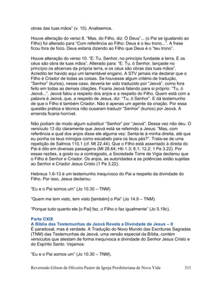 Reverendo Gilson de Oliveira Pastor da Igreja Presbiteriana de Nova Vida 311
obras das tuas mãos” (v. 10). Analisemos.
Houve alteração do verso 8. “Mas, do Filho, diz: Ó Deus”... (o Pai se igualando ao
Filho) foi alterado para “Com referência ao Filho: Deus é o teu trono...”. A frase
ficou fora de foco. Deus estaria dizendo ao Filho que Deus é o “teu trono”.
Houve alteração do verso 10. “E: Tu, Senhor, no princípio fundaste a terra, E os
céus são obra de tuas mãos”. Alterado para: “E: Tu, ó Senhor, lançaste no
princípio os alicerces da própria terra, e os céus são obras das tuas mãos”.
Acredito ter havido aqui um lamentável engano. A STV jamais iria declarar que o
Filho é Criador de todas as coisas. Se houvesse algum critério de tradução,
“Senhor” (kurios), nesse caso, deveria ter sido traduzido por “Jeová”, como fora
feito em todas as demais citações. Ficaria Jeová falando para si próprio: “Tu, ó
Jeová...”. Jeová falou a respeito dos anjos e a respeito do Filho. Quem está com a
palavra é Jeová, que, a respeito de Jesus, diz: “Tu, ó Senhor”. E dá testemunho
de que o Filho é também Criador. Não é apenas um agente da criação. Por essa
questão prática e técnica não ousaram traduzir “Senhor” (kurios) por Jeová. A
emenda ficaria horrível.
Não podiam de modo algum substituir “Senhor” por “Jeová”. Dessa vez não deu. O
versículo 13 diz claramente que Jeová está se referindo a Jesus: “Mas, com
referência a qual dos anjos disse ele alguma vez: Senta-te à minha direita, até que
eu ponha os teus inimigos como escabelo para os teus pés?”. Trata-se de uma
repetição de Salmos 110.1 (cf. Mt 22.44). Que o Filho está assentado à direita do
Pai é dito em diversas passagens (Mt 26.64; Hb 1.3; 8.1; 12.2; 1 Pe 3.22). Por
essas razões, a gosto ou a contragosto, a Sociedade Torre de Vigia declarou que
o Filho é Senhor e Criador. Os anjos, as autoridades e as potências estão sujeitas
ao Senhor e Criador Jesus Cristo (1 Pe 3.22).
Hebreus 1.6-13 é um testemunho inequívoco do Pai a respeito da divindade do
Filho. Por isso, Jesus declarou:
“Eu e o Pai somos um” (Jo 10.30 – TNM)
“Quem me tem visto, tem visto [também] o Pai” (Jo 14.9 – TNM).
“Porque tudo quanto ele [o Pai] faz, o Filho o faz igualmente” (Jo 5.19c).
Parte CXIX
A Bíblia das Testemunhas de Jeová Revela a Divindade de Jesus – II
É paradoxal, mas é verdade. A Tradução do Novo Mundo das Escrituras Sagradas
(TNM) das Testemunhas de Jeová, uma versão especial da Bíblia, contém
versículos que atestam de forma inequívoca a divindade do Senhor Jesus Cristo e
do Espírito Santo. Vejamos:
“Eu e o Pai somos um” (Jo 10.30 – TNM).
 