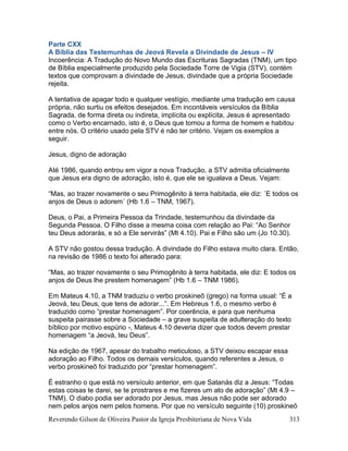 Reverendo Gilson de Oliveira Pastor da Igreja Presbiteriana de Nova Vida 313
Parte CXX
A Bíblia das Testemunhas de Jeová Revela a Divindade de Jesus – IV
Incoerência: A Tradução do Novo Mundo das Escrituras Sagradas (TNM), um tipo
de Bíblia especialmente produzido pela Sociedade Torre de Vigia (STV), contém
textos que comprovam a divindade de Jesus, divindade que a própria Sociedade
rejeita.
A tentativa de apagar todo e qualquer vestígio, mediante uma tradução em causa
própria, não surtiu os efeitos desejados. Em incontáveis versículos da Bíblia
Sagrada, de forma direta ou indireta, implícita ou explícita, Jesus é apresentado
como o Verbo encarnado, isto é, o Deus que tomou a forma de homem e habitou
entre nós. O critério usado pela STV é não ter critério. Vejam os exemplos a
seguir.
Jesus, digno de adoração
Até 1986, quando entrou em vigor a nova Tradução, a STV admitia oficialmente
que Jesus era digno de adoração, isto é, que ele se igualava a Deus. Vejam:
“Mas, ao trazer novamente o seu Primogênito à terra habitada, ele diz: `E todos os
anjos de Deus o adorem´ (Hb 1.6 – TNM, 1967).
Deus, o Pai, a Primeira Pessoa da Trindade, testemunhou da divindade da
Segunda Pessoa. O Filho disse a mesma coisa com relação ao Pai: “Ao Senhor
teu Deus adorarás, e só a Ele servirás” (Mt 4.10). Pai e Filho são um (Jo 10.30).
A STV não gostou dessa tradução. A divindade do Filho estava muito clara. Então,
na revisão de 1986 o texto foi alterado para:
“Mas, ao trazer novamente o seu Primogênito à terra habitada, ele diz: E todos os
anjos de Deus lhe prestem homenagem” (Hb 1.6 – TNM 1986).
Em Mateus 4.10, a TNM traduziu o verbo proskineõ (grego) na forma usual: “É a
Jeová, teu Deus, que tens de adorar...”. Em Hebreus 1.6, o mesmo verbo é
traduzido como “prestar homenagem”. Por coerência, e para que nenhuma
suspeita pairasse sobre a Sociedade – a grave suspeita de adulteração do texto
bíblico por motivo espúrio -, Mateus 4.10 deveria dizer que todos devem prestar
homenagem “a Jeová, teu Deus”.
Na edição de 1967, apesar do trabalho meticuloso, a STV deixou escapar essa
adoração ao Filho. Todos os demais versículos, quando referentes a Jesus, o
verbo proskineõ foi traduzido por “prestar homenagem”.
É estranho o que está no versículo anterior, em que Satanás diz a Jesus: “Todas
estas coisas te darei, se te prostrares e me fizeres um ato de adoração” (Mt 4.9 –
TNM). O diabo podia ser adorado por Jesus, mas Jesus não pode ser adorado
nem pelos anjos nem pelos homens. Por que no versículo seguinte (10) proskineõ
 