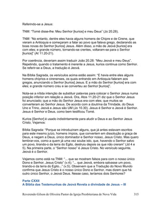 Reverendo Gilson de Oliveira Pastor da Igreja Presbiteriana de Nova Vida 315
Referindo-se a Jesus:
TNM: “Tomé disse-lhe: Meu Senhor [kurios] e meu Deus” (Jo 20.28).
TNM: “No entanto, dentre eles havia alguns homens de Chipre e de Cirene, que
vieram a Antioquia e começaram a falar ao povo que falava grego, declarando as
boas novas do Senhor [kurios] Jesus. Além disso, a mão de Jeová [kurios] era
com eles; e grande número, tornando-se crentes, voltaram-se para o Senhor
[kurios]” (At 11.20-21).
Por coerência, deveriam assim traduzir João 20.28: “Meu Jeová e meu Deus”.
Repetindo, quando o tratamento é inerente a Jesus, kurios continua como Senhor.
Se referir-se a Deus, a tradução é Jeová.
Na Bíblia Sagrada, os versículos acima estão assim: “E havia entre eles alguns
homens chíprios e cirenenses, os quais entrando em Antioquia falaram aos
gregos, anunciando o Senhor [kurios] Jesus. E a mão do Senhor [kurios] era com
eles; e grande número creu e se converteu ao Senhor [kurios]”.
Nota-se a nítida intenção de substituir palavras para colocar o Senhor Jesus numa
posição inferior em relação a Jeová. Ora, Atos 11.20-21 diz que o Senhor Jesus
foi anunciado; que a mão do Senhor Jesus era com eles; que muitos se
converteram ao Senhor Jesus. De acordo com a doutrina da Trindade, do Deus
Uno e Trino, Jeová e Jesus são UM (Jo 10.30). Jesus é Senhor e Jeová é Senhor.
Jesus é Senhor e Deus, como bem testificou Tomé.
Kurios [Senhor] é usado indistintamente para aludir a Deus e ao Senhor Jesus
Cristo. Vejamos:
Bíblia Sagrada: “Porque se introduziram alguns, que já antes estavam escritos
para este mesmo juízo, homens ímpios, que convertem em dissolução a graça de
Deus, e negam a Deus, único dominador e Senhor nosso, Jesus Cristo. Mas quero
lembrar-vos, como a quem já uma vez soube isto, que, havendo o Senhor salvo
um povo, tirando-o da terra do Egito, destruiu depois os que não creram” (Jd 4 e
5). Na primeira parte, o “Senhor nosso” é Jesus Cristo. No versículo seguinte,
Jeová é o Senhor.
Vejamos como está na TNM: “... que se mostram falsos para com o nosso único
Dono e Senhor, Jesus Cristo” (v.4); “... que Jeová, embora salvasse um povo,
tirando-o da terra do Egito...” (v.5). Observem que a Tradução do Novo Mundo
confirma que Jesus Cristo é o nosso único Dono e Senhor, mas dizem que há
outro único Senhor, o Jeová Deus. Nesse caso, teríamos dois Senhores?
Parte CXXII
A Bíblia das Testemunhas de Jeová Revela a divindade de Jesus – III
 