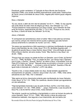 Reverendo Gilson de Oliveira Pastor da Igreja Presbiteriana de Nova Vida 316
Paradoxal, porém verdadeiro: A Tradução do Novo Mundo das Escrituras
Sagradas (TNM), uma versão da Bíblia especialmente usada pelas Testemunhas
de Jeová, prova a divindade de Jesus Cristo, negada pelo mesmo grupo religioso.
Vejamos:
Deus, o Salvador
“Eu sou Jeová, e além de mim não há salvador” (Is 43.11 – TNM). “E meu espírito
não pode deixar de estar cheio de alegria por Deus, meu Salvador” (Lc 1.47).
“Porque baseamos nossa esperança num Deus vivente, que é Salvador de toda
sorte de homens, especialmente dos fiéis” (1 Tm 4.10b). “Porque eu sou Jeová,
teu Deus, o Santo de Israel, teu Salvador” (Is 43.3a).
Jesus, o Salvador
“E começaram [os samaritanos] a dizer à mulher: Não é mais pela tua conversa
que cremos; porque nós mesmos temos ouvido e sabemos que este homem
[Jesus] certamente é o salvador do mundo” (Jo 4.42 – TNM).
“Ao passo que aguardamos a feliz esperança e a gloriosa manifestação do grande
Deus e [do] Salvador de nós, Cristo Jesus” (Tt 2.13). Na Bíblia Sagrada está: ...”
da glória do grande Deus e nosso Senhor Jesus Cristo”. Uma afirmação de que o
Filho é Deus e Senhor, tal como revelou Tomé: “Meu Senhor e meu Deus” (Jo
20.28 – TNM).
“Porque hoje vos nasceu na cidade de Davi um Salvador, que é Cristo, [o] Senhor”
(Lc 2.11 – TNM). Na Bíblia: “Pois, na cidade de Davi, vos nasceu hoje o Salvador,
que é Cristo, o Senhor”. Quando “Senhor” se refere a Deus, a Sociedade Torre de
Vigia (STV) traduz por “Jeová”: “Naquele tempo se principiou a invocar o nome de
Jeová” (Gn 4.26). Na Bíblia: “... a invocar o nome do Senhor”. Quando o Filho de
igual modo é chamado de “o Senhor”, a STV não altera.
“Quanto a nós, a nossa cidade existe nos céus, donde também aguardamos
ansiosamente um salvador, o Senhor Jesus Cristo” (Fp 3.20 – TNM). Virão vários
salvadores do céu? Não. Virá “o Salvador”.
“Mas agora se tornou claramente evidente pela manifestação de nosso Salvador,
Cristo Jesus” (2 Tm 1.10 - TNM). Por coerência, deveria constar que aguardamos
um dos salvadores.
“Haja benignidade imerecida e paz da parte de Deus, [o] Pai, e de Cristo Jesus,
nosso Salvador” (Tt 1.4b - TNM). Bíblia: “... graça, misericórdia, e paz da parte de
Deus Pai, e da do Senhor Jesus Cristo, nosso Salvador”.
“No entanto, quando se manifestou a benignidade e o amor ao homem da parte de
nosso Salvador, Deus” (Tt 3.4 – TNM). “Não devido a obras de justiça que
tivéssemos realizado, mas segundo a sua misericórdia, ele nos salvou por
 