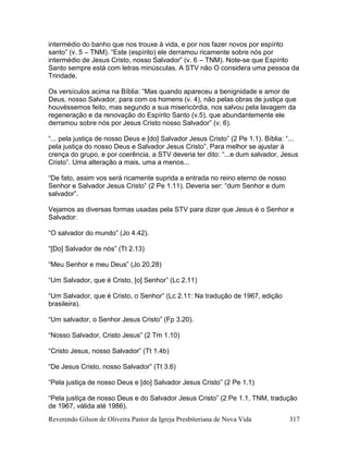 Reverendo Gilson de Oliveira Pastor da Igreja Presbiteriana de Nova Vida 317
intermédio do banho que nos trouxe à vida, e por nos fazer novos por espírito
santo” (v. 5 – TNM). “Este (espírito) ele derramou ricamente sobre nós por
intermédio de Jesus Cristo, nosso Salvador” (v. 6 – TNM). Note-se que Espírito
Santo sempre está com letras minúsculas. A STV não O considera uma pessoa da
Trindade.
Os versículos acima na Bíblia: “Mas quando apareceu a benignidade e amor de
Deus, nosso Salvador, para com os homens (v. 4), não pelas obras de justiça que
houvéssemos feito, mas segundo a sua misericórdia, nos salvou pela lavagem da
regeneração e da renovação do Espírito Santo (v.5), que abundantemente ele
derramou sobre nós por Jesus Cristo nosso Salvador” (v. 6).
“... pela justiça de nosso Deus e [do] Salvador Jesus Cristo” (2 Pe 1.1). Bíblia: “...
pela justiça do nosso Deus e Salvador Jesus Cristo”. Para melhor se ajustar à
crença do grupo, e por coerência, a STV deveria ter dito: “...e dum salvador, Jesus
Cristo”. Uma alteração a mais, uma a menos...
“De fato, assim vos será ricamente suprida a entrada no reino eterno de nosso
Senhor e Salvador Jesus Cristo” (2 Pe 1.11). Deveria ser: “dum Senhor e dum
salvador”.
Vejamos as diversas formas usadas pela STV para dizer que Jesus é o Senhor e
Salvador:
“O salvador do mundo” (Jo 4.42).
“[Do] Salvador de nós” (Tt 2.13)
“Meu Senhor e meu Deus” (Jo 20.28)
“Um Salvador, que é Cristo, [o] Senhor” (Lc 2.11)
“Um Salvador, que é Cristo, o Senhor” (Lc 2.11: Na tradução de 1967, edição
brasileira).
“Um salvador, o Senhor Jesus Cristo” (Fp 3.20).
“Nosso Salvador, Cristo Jesus” (2 Tm 1.10)
“Cristo Jesus, nosso Salvador” (Tt 1.4b)
“De Jesus Cristo, nosso Salvador” (Tt 3.6)
“Pela justiça de nosso Deus e [do] Salvador Jesus Cristo” (2 Pe 1.1)
“Pela justiça de nosso Deus e do Salvador Jesus Cristo” (2 Pe 1.1, TNM, tradução
de 1967, válida até 1986).
 