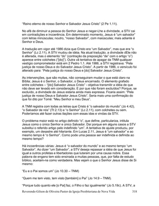 Reverendo Gilson de Oliveira Pastor da Igreja Presbiteriana de Nova Vida 318
“Reino eterno de nosso Senhor e Salvador Jesus Cristo” (2 Pe 1.11).
No afã de diminuir a pessoa do Senhor Jesus e negar-Lhe a divindade, a STV cai
em contradições e incoerência. Em determinado momento, Jesus é “um salvador”
com letras minúsculas; noutro, “nosso Salvador”, com maiúsculas; mais adiante é
Senhor e Deus.
A tradução em vigor até 1986 dizia que Cristo era “um Salvador”, mas que era “o
Senhor” (Lc 2.11). A STV mudou de idéia. Na atual tradução, a divindade dEle não
é alterada, mas o elemento “do” (contração da preposição “de” com o artigo “o”)
aparece entre colchetes (“[do]”). Outra vã tentativa de apagar da TNM qualquer
vestígio comprometedor está em 2 Pedro 1.1. Até 1986, a STV registrava: “Pela
justiça de nosso Deus e do Salvador Jesus Cristo”. A partir de 1986, o versículo foi
alterado para: “Pela justiça do nosso Deus e [do] Salvador Jesus Cristo”.
As intervenções, que são muitas, não conseguiram mudar o que está claro na
Bíblia; Jesus é o Senhor, o Salvador, o Deus encarnado. O elemento grafado
entre colchetes – “[do] Salvador Jesus Cristo” - objetiva transmitir a idéia de que
não deve ser levado em consideração. E por que não foram excluídos? Porque, se
excluído, a divindade de Jesus estaria ainda mais expressa. Ficaria assim: “Pela
justiça de nosso Deus e Salvador Jesus Cristo”. Seria mais uma confirmação do
que foi dito por Tomé: “Meu Senhor e meu Deus”.
A TNM registra com todas as letras que Cristo é “o salvador do mundo” (Jo 4.42),
“o Salvador de nós” (Tt 2.13) e “o Senhor” (Lc 2.11), com colchetes ou sem.
Poderíamos até fazer outras ilações com essas idas e vindas da STV.
O problema maior está no artigo definido “o”, que define, particulariza, intitula
Jesus como o único Senhor e único Salvador. Daí porque em alguns casos a STV
substitui o referido artigo pelo indefinido “um”. A tentativa de ajuste produziu, por
exemplo, um desastre até hilariante. Em Lucas 2.11, Jesus é “um salvador” e ao
mesmo tempo é “o Senhor”. Como pode uma pessoa ser indefinida e definida ao
mesmo tempo?
Há incoerências várias: Jesus é “o salvador do mundo” e ao mesmo tempo “um
Salvador”. Ao dizer “um Salvador”, a STV deseja repassar a idéia de que Jesus foi
igual a outros profetas e libertadores que lutaram por uma causa nobre. Essa
palavra de engano tem sido ensinada a muitas pessoas, que, por falta de estudo
bíblico, aceitam-na como verdadeira. Mas vejam o que o Senhor Jesus disse de Si
mesmo:
“Eu e o Pai somos um” (Jo 10.30 – TNM)
“Quem me tem visto, tem visto [também] o Pai” (Jo 14.9 – TNM).
“Porque tudo quanto ele [o Pai] faz, o Filho o faz igualmente” (Jo 5.19c). A STV, a
 