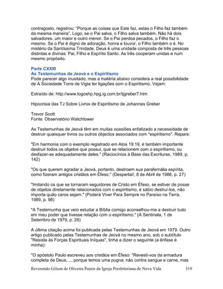 Reverendo Gilson de Oliveira Pastor da Igreja Presbiteriana de Nova Vida 319
contragosto, registrou: “Porque as coisas que Este faz, estas o Filho faz também
da mesma maneira”. Logo, se o Pai salva, o Filho salva também. Não há dois
salvadores, um maior e outro menor. Se o Pai perdoa pecados, o Filho faz o
mesmo. Se o Pai é digno de adoração, honra e louvor, o Filho também o é. No
mistério da Santíssima Trindade, Deus é uma unidade composta de três pessoas
distintas e divinas: Pai, Filho e Espírito Santo. As três cooperam unidas e num
mesmo propósito.
Parte CXXIII
As Testemunhas de Jeová e o Espiritismo
Pode parecer algo inusitado, mas a matéria abaixo considera a real possibilidade
de A Sociedade Torre de Vigia ter ligações com o Espiritismo. Vejam:
Extraído de: http://www.logoshp.hpg.ig.com.br/tjgreber7.htm
Hipocrisia das TJ Sobre Livros de Espiritismo de Johannes Greber
Trevor Scott
Fonte: Observatório Watchtower
As Testemunhas de Jeová têm em muitas ocasiões enfatizado a necessidade de
destruir quaisquer livros ou outros objectos associados com "espiritismo". Repare:
"Em harmonia com o exemplo registrado em Atos 19:19, é também importante
destruir todos os objetos que possui, que se relacionem com o espiritismo, ou
desfazer-se adequadamente deles." (Raciocínios à Base das Escrituras, 1989, p.
142)
"Os que querem agradar a Jeová, portanto, destroem sua parafernália espírita,
como fizeram antigos cristãos em Éfeso." (Despertai!, 8 de Abril de 1986, p. 27)
"Imitando os que se tornaram seguidores de Cristo em Éfeso, se estiver de posse
de objetos diretamente relacionados com o espiritismo, é sábio destruí-los, não
importa quão caros sejam." (Poderá Viver Para Sempre no Paraíso na Terra,
1989, p. 98)
"A Testemunha que veio estudar a Bíblia comigo aconselhou-me a destruir tudo
em meu poder que tivesse relação com o espiritismo." (A Sentinela, 1 de
Setembro de 1979, p. 28)
A última citação acima foi publicada pelas Testemunhas de Jeová em 1979. Outro
artigo publicado pelas Testemunhas de Jeová no mesmo ano, sob o subtítulo
"Resista às Forças Espirituais Iníquas", tinha a dizer o seguinte (a ênfase é
minha):
"O apóstolo Paulo escreveu aos cristãos em Éfeso: "Revesti-vos da armadura
completa de Deus, ... porque temos uma pugna, não contra sangue e carne, mas
 