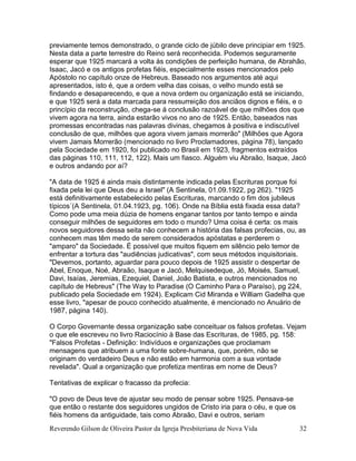 Reverendo Gilson de Oliveira Pastor da Igreja Presbiteriana de Nova Vida 32
previamente temos demonstrado, o grande ciclo de júbilo deve principiar em 1925.
Nesta data a parte terrestre do Reino será reconhecida. Podemos seguramente
esperar que 1925 marcará a volta às condições de perfeição humana, de Abrahão,
Isaac, Jacó e os antigos profetas fiéis, especialmente esses mencionados pelo
Apóstolo no capítulo onze de Hebreus. Baseado nos argumentos até aqui
apresentados, isto é, que a ordem velha das coisas, o velho mundo está se
findando e desaparecendo, e que a nova ordem ou organização está se iniciando,
e que 1925 será a data marcada para ressurreição dos anciãos dignos e fiéis, e o
princípio da reconstrução, chega-se á conclusão razoável de que milhões dos que
vivem agora na terra, ainda estarão vivos no ano de 1925. Então, baseados nas
promessas encontradas nas palavras divinas, chegamos à positiva e indiscutível
conclusão de que, milhões que agora vivem jamais morrerão" (Milhões que Agora
vivem Jamais Morrerão (mencionado no livro Proclamadores, página 78), lançado
pela Sociedade em 1920, foi publicado no Brasil em 1923, fragmentos extraídos
das páginas 110, 111, 112, 122). Mais um fiasco. Alguém viu Abraão, Isaque, Jacó
e outros andando por aí?
"A data de 1925 é ainda mais distintamente indicada pelas Escrituras porque foi
fixada pela lei que Deus deu a Israel" (A Sentinela, 01.09.1922, pg 262). "1925
está definitivamente estabelecido pelas Escrituras, marcando o fim dos jubileus
típicos´(A Sentinela, 01.04.1923, pg. 106). Onde na Bíblia está fixada essa data?
Como pode uma meia dúzia de homens enganar tantos por tanto tempo e ainda
conseguir milhões de seguidores em todo o mundo? Uma coisa é certa: os mais
novos seguidores dessa seita não conhecem a história das falsas profecias, ou, as
conhecem mas têm medo de serem considerados apóstatas e perderem o
"amparo" da Sociedade. É possível que muitos fiquem em silêncio pelo temor de
enfrentar a tortura das "audiências judicativas", com seus métodos inquisitoriais.
"Devemos, portanto, aguardar para pouco depois de 1925 assistir o despertar de
Abel, Enoque, Noé, Abraão, Isaque e Jacó, Melquisedeque, Jó, Moisés, Samuel,
Davi, Isaías, Jeremias, Ezequiel, Daniel, João Batista, e outros mencionados no
capítulo de Hebreus" (The Way to Paradise (O Caminho Para o Paraíso), pg 224,
publicado pela Sociedade em 1924). Explicam Cid Miranda e William Gadelha que
esse livro, "apesar de pouco conhecido atualmente, é mencionado no Anuário de
1987, página 140).
O Corpo Governante dessa organização sabe conceituar os falsos profetas. Vejam
o que ele escreveu no livro Raciocínio à Base das Escrituras, de 1985, pg. 158:
"Falsos Profetas - Definição: Indivíduos e organizações que proclamam
mensagens que atribuem a uma fonte sobre-humana, que, porém, não se
originam do verdadeiro Deus e não estão em harmonia com a sua vontade
revelada". Qual a organização que profetiza mentiras em nome de Deus?
Tentativas de explicar o fracasso da profecia:
"O povo de Deus teve de ajustar seu modo de pensar sobre 1925. Pensava-se
que então o restante dos seguidores ungidos de Cristo iria para o céu, e que os
fiéis homens da antiguidade, tais como Abraão, Davi e outros, seriam
 