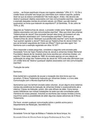 Reverendo Gilson de Oliveira Pastor da Igreja Presbiteriana de Nova Vida 320
contra ... as forças espirituais iníquas nos lugares celestiais." (Efé. 6:11, 12) Se o
cristão fosse consultar tais forças por intermédio dum médium espírita, poderia
dizer-se que as estava combatendo? De modo algum. Antes, não deveria ele
destruir quaisquer objetos associados com tais comunicações espíritas, seguindo
o exemplo daqueles crentes do primeiro século, em Éfeso, que até mesmo
queimaram os livros que tratavam do espiritismo?" (A Sentinela, 15 de Julho de
1979, p. 29)
Segundo as Testemunhas de Jeová, o proceder cristão seria "destruir quaisquer
objetos associados com tais comunicações espíritas". Mas que dizer das próprias
Testemunhas de Jeová? Que proceder deviam elas tomar se tivessem em seu
poder objectos associados com "comunicações espíritas"? Será que as
Testemunhas de Jeová "destroem sua parafernália espírita" como fazem aqueles
"que querem agradar a Jeová"? Será que as Testemunhas de Jeová imitam "os
que se tornaram seguidores de Cristo em Éfeso"? Será que elas agem "em
harmonia com o exemplo registrado em Atos 19:19"?
Para responder a estas perguntas, considere a seguinte carta enviada pela
Sociedade Torre de Vigia (Testemunhas de Jeová) à Johannes Greber Memorial
Foundation depois de ter recebido dois livros escritos por Johannes Greber, um
espírita.1 Esta carta, datada de 1980, foi enviada apenas um ano depois da
publicação do artigo das Testemunhas de Jeová de 1979 onde elas afirmaram que
um cristão teria de "destruir quaisquer objetos associados com tais comunicações
espíritas".
Tradução da carta:
Senhores:
Esta [carta] tem o propósito de acusar a recepção dos dois livros que nos
enviaram, O Novo Testamento traduzido por Johannes Greber, e o livro dele
Comunicação com o Mundo Espiritual de Deus.
Apreciamos que nos tenham enviado estes volumes. Já por alguns anos estamos
cientes [da existência] da tradução de Johannes Greber e ocasionalmente até a
citámos. Cópias da tradução, porém, têm sido difíceis de obter. Como temos
quatro bibliotecas nas nossas instalações da sede que são consultadas pelos
membros do nosso pessoal, incluindo os escritores das nossas revistas e livros,
inquirimos sobre a possibilidade de obter algumas cópias adicionais de O Novo
Testamento.
Por favor, enviem qualquer comunicação sobre o pedido acima para o
Departamento de Redacção, Secretária EG.
Sinceramente,
Sociedade Torre de Vigia de Bíblias e Tratados de Nova Iorque, Inc.
 