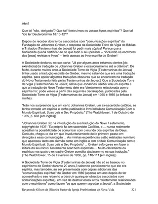Reverendo Gilson de Oliveira Pastor da Igreja Presbiteriana de Nova Vida 321
Ahn?
Que tal "não, obrigado"? Que tal "destruímos os vossos livros espíritas"? Que tal
"ide ler Deuteronómio 18:10-12"?
Depois de receber dois livros associados com "comunicações espíritas" da
Fundação de Johannes Greber, a resposta da Sociedade Torre de Vigia de Bíblias
e Tratados (Testemunhas de Jeová) foi pedir mais cópias! Parece que a
Sociedade queria certificar-se de que todo o seu pessoal -- "incluindo os escritores
das [seus] revistas e livros" -- teria acesso ao livro espírita de Greber!
A Sociedade declarou na sua carta: "Já por alguns anos estamos cientes [da
existência] da tradução de Johannes Greber e ocasionalmente até a citámos". De
facto, durante muitos anos a Sociedade Torre de Vigia (Testemunhas de Jeová)
tinha usado a tradução espírita de Greber, mesmo sabendo que era uma tradução
espírita, para apoiar algumas traduções obscuras que se encontram na tradução
do Novo Testamento feita pelas Testemunhas de Jeová.2 Que a Sociedade Torre
de Vigia (Testemunhas de Jeová) sabia que Johannes Greber era um espírita e
que a tradução do Novo Testamento dele era 'diretamente relacionada com o
espiritismo', pode ver-se a partir das seguintes declarações, publicadas pela
Sociedade Torre de Vigia (Testemunhas de Jeová) em 1955 e 1956 (a ênfase é
minha):
"Não nos surpreende que um certo Johannes Greber, um ex-sacerdote católico, se
tenha tornado um espírita e tenha publicado o livro intitulado Comunicação Com o
Mundo Espiritual, Suas Leis e Seu Propósito." (The Watchtower, 1 de Outubro de
1955, p. 603 [em inglês])
"Johannes Greber diz na introdução da sua tradução do Novo Testamento,
copyright de 1937: 'Eu próprio fui um sacerdote Católico, e ... nunca realmente
acreditei na possibilidade de comunicar com o mundo dos espíritos de Deus.
Contudo, chegou o dia em que involuntariamente dei o primeiro passo em
direcção a essa comunicação ... As minhas experiências estão relatadas num livro
que apareceu tanto em alemão como em inglês e tem o título Comunicação com o
Mundo Espiritual: Suas Leis e Seu Propósito' ... Greber esforça-se em fazer a
leitura do seu Novo Testamento soar bem espiritista ... Muito claramente os
espíritos nos quais o ex-padre Greber acredita ajudaram-no na sua tradução."
(The Watchtower, 15 de Fevereiro de 1956, pp. 110-111 [em inglês])
A Sociedade Torre de Vigia (Testemunhas de Jeová) não só se baseou no
espiritismo de Greber durante 20 anos,3 sabendo perfeitamente que ele era
espírita, mas também, ao ser presenteada com cópias adicionais das
"comunicações espíritas" de Greber em 1980 (apenas um ano depois de ter
aconselhado o seu rebanho a destruir quaisquer objectos associados com
comunicações espíritas), em vez de destruir estes livros "diretamente relacionados
com o espiritismo" como fazem "os que querem agradar a Jeová", a Sociedade
 