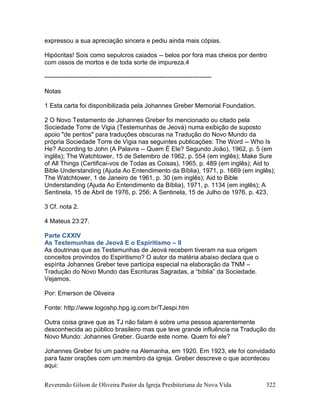 Reverendo Gilson de Oliveira Pastor da Igreja Presbiteriana de Nova Vida 322
expressou a sua apreciação sincera e pediu ainda mais cópias.
Hipócritas! Sois como sepulcros caiados -- belos por fora mas cheios por dentro
com ossos de mortos e de toda sorte de impureza.4
--------------------------------------------------------------------------------
Notas
1 Esta carta foi disponibilizada pela Johannes Greber Memorial Foundation.
2 O Novo Testamento de Johannes Greber foi mencionado ou citado pela
Sociedade Torre de Vigia (Testemunhas de Jeová) numa exibição de suposto
apoio "de peritos" para traduções obscuras na Tradução do Novo Mundo da
própria Sociedade Torre de Vigia nas seguintes publicações: The Word -- Who Is
He? According to John (A Palavra -- Quem É Ele? Segundo João), 1962, p. 5 (em
inglês); The Watchtower, 15 de Setembro de 1962, p. 554 (em inglês); Make Sure
of All Things (Certificai-vos de Todas as Coisas), 1965, p. 489 (em inglês); Aid to
Bible Understanding (Ajuda Ao Entendimento da Bíblia), 1971, p. 1669 (em inglês);
The Watchtower, 1 de Janeiro de 1961, p. 30 (em inglês); Aid to Bible
Understanding (Ajuda Ao Entendimento da Bíblia), 1971, p. 1134 (em inglês); A
Sentinela, 15 de Abril de 1976, p. 256; A Sentinela, 15 de Julho de 1976, p. 423.
3 Cf. nota 2.
4 Mateus 23:27.
Parte CXXIV
As Testemunhas de Jeová E o Espiritismo – II
As doutrinas que as Testemunhas de Jeová recebem tiveram na sua origem
conceitos provindos do Espiritismo? O autor da matéria abaixo declara que o
espírita Johannes Greber teve participa especial na elaboração da TNM –
Tradução do Novo Mundo das Escrituras Sagradas, a “bíblia” da Sociedade.
Vejamos.
Por: Emerson de Oliveira
Fonte: http://www.logoshp.hpg.ig.com.br/TJespi.htm
Outra coisa grave que as TJ não falam é sobre uma pessoa aparentemente
desconhecida ao público brasileiro mas que teve grande influência na Tradução do
Novo Mundo: Johannes Greber. Guarde este nome. Quem foi ele?
Johannes Greber foi um padre na Alemanha, em 1920. Em 1923, ele foi convidado
para fazer orações com um membro da igreja. Greber descreve o que aconteceu
aqui:
 