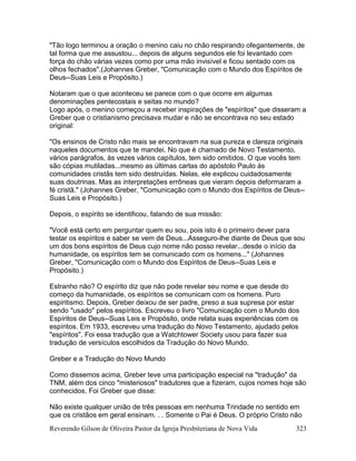 Reverendo Gilson de Oliveira Pastor da Igreja Presbiteriana de Nova Vida 323
"Tão logo terminou a oração o menino caiu no chão respirando ofegantemente, de
tal forma que me assustou... depois de alguns segundos ele foi levantado com
força do chão várias vezes como por uma mão invisível e ficou sentado com os
olhos fechados".(Johannes Greber, "Comunicação com o Mundo dos Espíritos de
Deus--Suas Leis e Propósito.)
Notaram que o que aconteceu se parece com o que ocorre em algumas
denominações pentecostais e seitas no mundo?
Logo após, o menino começou a receber inspirações de "espíritos" que disseram a
Greber que o cristianismo precisava mudar e não se encontrava no seu estado
original:
"Os ensinos de Cristo não mais se encontravam na sua pureza e clareza originais
naqueles documentos que te mandei. No que é chamado de Novo Testamento,
vários parágrafos, às vezes vários capítulos, tem sido omitidos. O que vocês tem
são cópias mutiladas...mesmo as últimas cartas do apóstolo Paulo ás
comunidades cristãs tem sido destruídas. Nelas, ele explicou cuidadosamente
suas doutrinas. Mas as interpretações errôneas que vieram depois deformaram a
fé cristã." (Johannes Greber, "Comunicação com o Mundo dos Espíritos de Deus--
Suas Leis e Propósito.)
Depois, o espírito se identificou, falando de sua missão:
"Você está certo em perguntar quem eu sou, pois isto é o primeiro dever para
testar os espíritos e saber se vem de Deus...Asseguro-lhe diante de Deus que sou
um dos bons espíritos de Deus cujo nome não posso revelar...desde o início da
humanidade, os espíritos tem se comunicado com os homens..." (Johannes
Greber, "Comunicação com o Mundo dos Espíritos de Deus--Suas Leis e
Propósito.)
Estranho não? O espírito diz que não pode revelar seu nome e que desde do
começo da humanidade, os espíritos se comunicam com os homens. Puro
espiritismo. Depois, Greber deixou de ser padre, preso a sua supresa por estar
sendo "usado" pelos espíritos. Escreveu o livro "Comunicação com o Mundo dos
Espíritos de Deus--Suas Leis e Propósito, onde relata suas experiências com os
espíritos. Em 1933, escreveu uma tradução do Novo Testamento, ajudado pelos
"espíritos". Foi essa tradução que a Watchtower Society usou para fazer sua
tradução de versículos escolhidos da Tradução do Novo Mundo.
Greber e a Tradução do Novo Mundo
Como dissemos acima, Greber teve uma participação especial na "tradução" da
TNM, além dos cinco "misteriosos" tradutores que a fizeram, cujos nomes hoje são
conhecidos. Foi Greber que disse:
Não existe qualquer união de três pessoas em nenhuma Trindade no sentido em
que os cristãos em geral ensinam. . . Somente o Pai é Deus. O próprio Cristo não
 