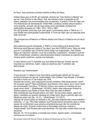 Reverendo Gilson de Oliveira Pastor da Igreja Presbiteriana de Nova Vida 324
foi Deus, mas somente o primeiro dentre os filhos de Deus.
Greber disse que Jo.20.28, por exemplo, deveria ser "meu Senhor e Mestre" em
vez de "meu Senhor e meu Deus". Daí, ele resolveu fazer a tradução do NT
inteira, baseado nas comunicações com os espíritos. A própria Torre de Vigia, em
The Watchtower [A Sentinela] de 15/02/1956, condenou Greber denunciando-o
como espírita, contudo cita de suas obras como autoridade confiável em
publicações lançadas em 1962, 1975, 1976 e 1981!
Um dos grandes versículos que mais geram controvérsia sobre a TNM é Jo.1.1,
que Greber teve participação fundamental. A Torre de Vigia usa sua tradução para
este versículo:
"No princípio era a Palavra e a Palavra estava com Deus e a Palavra era um deus"
(TNM)
Nós sabemos que em português, a TNM é a única bíblia que lê dessa forma.
Nenhuma outra fala que Jesus é "um deus" que não O DEUS único. Deve-se notar
que as TJ acreditam que o Espírito Santo dirige sua organização, mas Greber
falava de "espíritos" (plural), o que dá a entender o espiritismo. Verdade é que em
1983 a Watchtower condenou veementemente Greber chamando do espírita mas
mesmo assim continuou usando sua tradução.
O mais difícil é uma TJ acreditar que sua bíblia foi feita por Greber, que foi
inspirado por demônios. Assim, todas as doutrinas das TJ também são
demoníacas.
Russel e sua "mediunidade"
O que poucas TJ sabem é que sua própria organização admitiu ter em seus
primeiros tempos um tipo de "mediunidade" com Charles Taze Russel, o fundador
da seita e morto em 31 de outubro de 1916.
Quando ele morreu, seus seguidores ficaram perdidos. Eles perguntavam "quem
irá nos guiar agora?" Eles acreditavam que Russel, como Jesus, era o único canal
de comunicação com Deus. "O Senhor indicou que usaria um membro de sua
igreja como canal..." (Watchtower 1/3/1923). Assim, eles colocavam Russel no
mesmo patamar que Pedro e Paulo. Mas onde isto está na Bíblia?
Eles acreditavam que Russel estava com eles: "já que nosso pastor, agora em
glória, manifesta um grande interesse em nossa obra, Deus o permitiu agir com
influência sobre nós (Ap. 14.17)..." (Watchtower 1/11/1917)
"Apesar de nosso pastor ter passado o véu, ele está dirigindo todo nosso trabalho"
(Estudos, v.7, pg. 144). Eles explicam que Russel estava consciente após a morte,
apesar de contrariarem seus próprios ensinamentos que não há consciência
depois da morte. Durante muitos anos a Sociedade continuou usando a
"mediunidade" com Russel para suas doutrinas. Por isso eles mudam toda hora de
doutrinas.
Mas Dt. 18. 10-12 condena a consulta aos mortos. Agindo assim, a Sociedade
condena-se a si mesma.
 