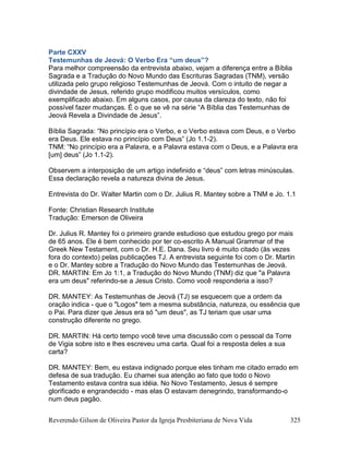 Reverendo Gilson de Oliveira Pastor da Igreja Presbiteriana de Nova Vida 325
Parte CXXV
Testemunhas de Jeová: O Verbo Era “um deus”?
Para melhor compreensão da entrevista abaixo, vejam a diferença entre a Bíblia
Sagrada e a Tradução do Novo Mundo das Escrituras Sagradas (TNM), versão
utilizada pelo grupo religioso Testemunhas de Jeová. Com o intuito de negar a
divindade de Jesus, referido grupo modificou muitos versículos, como
exemplificado abaixo. Em alguns casos, por causa da clareza do texto, não foi
possível fazer mudanças. É o que se vê na série “A Bíblia das Testemunhas de
Jeová Revela a Divindade de Jesus”.
Bíblia Sagrada: “No princípio era o Verbo, e o Verbo estava com Deus, e o Verbo
era Deus. Ele estava no princípio com Deus” (Jo 1.1-2).
TNM: “No princípio era a Palavra, e a Palavra estava com o Deus, e a Palavra era
[um] deus” (Jo 1.1-2).
Observem a interposição de um artigo indefinido e “deus” com letras minúsculas.
Essa declaração revela a natureza divina de Jesus.
Entrevista do Dr. Walter Martin com o Dr. Julius R. Mantey sobre a TNM e Jo. 1.1
Fonte: Christian Research Institute
Tradução: Emerson de Oliveira
Dr. Julius R. Mantey foi o primeiro grande estudioso que estudou grego por mais
de 65 anos. Ele é bem conhecido por ter co-escrito A Manual Grammar of the
Greek New Testament, com o Dr. H.E. Dana. Seu livro é muito citado (às vezes
fora do contexto) pelas publicações TJ. A entrevista seguinte foi com o Dr. Martin
e o Dr. Mantey sobre a Tradução do Novo Mundo das Testemunhas de Jeová.
DR. MARTIN: Em Jo 1:1, a Tradução do Novo Mundo (TNM) diz que "a Palavra
era um deus" referindo-se a Jesus Cristo. Como você responderia a isso?
DR. MANTEY: As Testemunhas de Jeová (TJ) se esquecem que a ordem da
oração indica - que o "Logos" tem a mesma substância, natureza, ou essência que
o Pai. Para dizer que Jesus era só "um deus", as TJ teriam que usar uma
construção diferente no grego.
DR. MARTIN: Há certo tempo você teve uma discussão com o pessoal da Torre
de Vigia sobre isto e lhes escreveu uma carta. Qual foi a resposta deles a sua
carta?
DR. MANTEY: Bem, eu estava indignado porque eles tinham me citado errado em
defesa de sua tradução. Eu chamei sua atenção ao fato que todo o Novo
Testamento estava contra sua idéia. No Novo Testamento, Jesus é sempre
glorificado e engrandecido - mas elas O estavam denegrindo, transformando-o
num deus pagão.
 