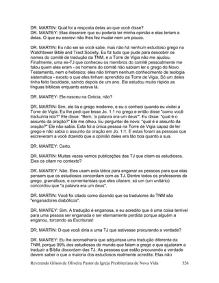 Reverendo Gilson de Oliveira Pastor da Igreja Presbiteriana de Nova Vida 326
DR. MARTIN: Qual foi a resposta delas ao que você disse?
DR. MANTEY: Elas disseram que eu poderia ter minha opinião e elas teriam a
delas. O que eu escrevi não lhes fez mudar nem um pouco.
DR. MARTIN: Eu não sei se você sabe, mas não há nenhum estudioso grego na
Watchtower Bible and Tract Society. Eu fiz tudo que pude para descobrir os
nomes do comitê de tradução da TNM, e a Torre de Vigia não me ajudou.
Finalmente, uma ex-TJ que conheceu os membros do comitê pessoalmente me
falou quem eles eram - os homens do comitê não sabiam ler o grego do Novo
Testamento, nem o hebraico; eles não tinham nenhum conhecimento de teologia
sistemática - exceto o que eles tinham aprendido da Torre de Vigia. Só um deles
tinha feito faculdade, saindo depois de um ano. Ele estudou muito rápido as
línguas bíblicas enquanto estava lá.
DR. MANTEY: Ele nasceu na Grécia, não?
DR. MARTIN: Sim, ele lia o grego moderno, e eu o conheci quando eu visitei a
Torre de Vigia. Eu lhe pedi que lesse Jo. 1:1 no grego e então disse "como você
traduziria isto?" Ele disse: "Bem, 'a palavra era um deus'". Eu disse: "qual é o
assunto da oração?" Ele me olhou. Eu perguntei de novo: "qual é o assunto da
oração?" Ele não sabia. Esta foi a única pessoa na Torre de Vigia capaz de ler
grego e não sabia o assunto da oração em Jo. 1:1. E estas foram as pessoas que
escreveram a você dizendo que a opinião deles era tão boa quanto a sua.
DR. MANTEY: Certo.
DR. MARTIN: Muitas vezes vemos publicações das TJ que citam os estudiosos.
Eles os citam no contexto?
DR. MANTEY: Não. Eles usam esta tática para enganar as pessoas para que elas
pensem que os estudiosos concordam com as TJ. Dentre todos os professores de
grego, gramáticos, e comentaristas que eles citaram, só um (um unitário)
concordou que "a palavra era um deus".
DR. MARTIN: Você foi citado como dizendo que os tradutores do TNM são
"enganadores diabólicos".
DR. MANTEY: Sim. A tradução é enganosa, e eu acredito que é uma coisa terrível
para uma pessoa ser enganada e ser eternamente perdida porque alguém a
enganou, torcendo as Escrituras!
DR. MARTIN: O que você diria a uma TJ que estivesse procurando a verdade?
DR. MANTEY: Eu lhe aconselharia que adquirisse uma tradução diferente da
TNM, porque 99% dos estudiosos do mundo que falam o grego e que ajudaram a
traduzir a Bíblia discordam das TJ. As pessoas que estão procurando a verdade
devem saber o que a maioria dos estudiosos realmente acredita. Elas não
 
