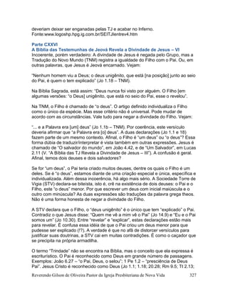 Reverendo Gilson de Oliveira Pastor da Igreja Presbiteriana de Nova Vida 327
deveriam deixar ser enganadas pelas TJ e acabar no Inferno.
Fonte:www.logoshp.hpg.ig.com.br/SEITJIentrev4.htm
Parte CXXVI
A Bíblia das Testemunhas de Jeová Revela a Divindade de Jesus – VI
Incoerente, porém verdadeiro: A divindade de Jesus é negada pelo Grupo, mas a
Tradução do Novo Mundo (TNM) registra a igualdade do Filho com o Pai. Ou, em
outras palavras, que Jesus é Jeová encarnado. Vejam:
“Nenhum homem viu a Deus; o deus unigênito, que está [na posição] junto ao seio
do Pai, é quem o tem explicado” (Jo 1.18 – TNM).
Na Bíblia Sagrada, está assim: “Deus nunca foi visto por alguém. O Filho [em
algumas versões: “o Deus] unigênito, que está no seio do Pai, esse o revelou”.
Na TNM, o Filho é chamado de “o deus”. O artigo definido individualiza o Filho
como o único da espécie. Mas esse critério não é universal. Pode mudar de
acordo com as circunstâncias. Vale tudo para negar a divindade do Filho. Vejam:
“... e a Palavra era [um] deus” (Jo 1.1b – TNM). Por coerência, este versículo
deveria afirmar que “a Palavra era [o] deus”. A duas declarações (Jo 1.1 e 18)
fazem parte de um mesmo contexto. Afinal, o Filho é “um deus” ou “o deus”? Essa
forma dúbia de traduzir/interpretar é vista também em outras expressões. Jesus é
chamado de “O salvador do mundo”, em João 4.42, e de “Um Salvador”, em Lucas
2.11 (V. “A Bíblia das TJ Revela a Divindade de Jesus – III”). A confusão é geral.
Afinal, temos dois deuses e dois salvadores?
Se for “um deus”, o Pai teria criado muitos deuses, dentre os quais o Filho é um
deles. Se é “o deus”, estamos diante de uma criação especial e única, específica e
individualizada. Além dessa incoerência, há algo mais sério. A Sociedade Torre de
Vigia (STV) declara-se biteísta, isto é, crê na existência de dois deuses: o Pai e o
Filho, este “o deus” menor. Por que escrever um deus com inicial maiúscula e o
outro com minúscula? As duas expressões são traduções da palavra grega theos.
Não é uma forma honesta de negar a divindade do Filho.
A STV declara que o Filho, o “deus unigênito” é o único que tem “explicado” o Pai.
Contradiz o que Jesus disse: “Quem me vê a mim vê o Pai” (Jo 14.9) e “Eu e o Pai
somos um” (Jo 10.30). Entre “revelar” e “explicar”, estas declarações estão mais
para revelar. É confusa essa idéia de que o Pai criou um deus menor para que
pudesse ser explicado (!?). A verdade é que no afã de distorcer versículos para
justificar suas doutrinas, a STV cai em muitas contradições. É como o caçador que
se precipita na própria armadilha.
O termo “Trindade” não se encontra na Bíblia, mas o conceito que ela expressa é
escriturístico. O Pai é reconhecido como Deus em grande número de passagens.
Exemplos: João 6.27 – “o Pai, Deus, o selou”; 1 Pe 1.2 – “presciência de Deus
Pai”. Jesus Cristo é reconhecido como Deus (Jo 1.1; 1.18; 20.28; Rm 9.5; Tt 2.13;
 