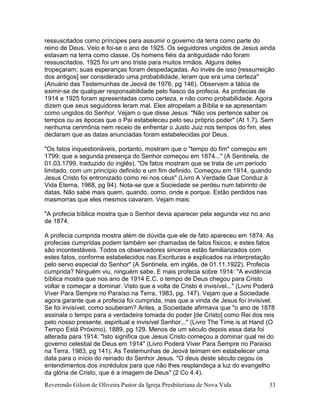 Reverendo Gilson de Oliveira Pastor da Igreja Presbiteriana de Nova Vida 33
ressuscitados como príncipes para assumir o governo da terra como parte do
reino de Deus. Veio e foi-se o ano de 1925. Os seguidores ungidos de Jesus ainda
estavam na terra como classe. Os homens fiéis da antiguidade não foram
ressuscitados. 1925 foi um ano triste para muitos irmãos. Alguns deles
tropeçaram; suas esperanças foram despedaçadas. Ao invés de isso [ressurreição
dos antigos] ser considerado uma probabilidade, leram que era uma certeza"
(Anuário das Testemunhas de Jeová de 1976, pg 146). Observem a tática de
eximir-se de qualquer responsabilidade pelo fiasco da profecia. As profecias de
1914 e 1925 foram apresentadas como certeza, e não como probabilidade. Agora
dizem que seus seguidores leram mal. Eles atropelam a Bíblia e se apresentam
como ungidos do Senhor. Vejam o que disse Jesus: "Não vos pertence saber os
tempos ou as épocas que o Pai estabeleceu pelo seu próprio poder" (At 1.7). Sem
nenhuma cerimônia nem receio de enfrentar o Justo Juiz nos tempos do fim, eles
declaram que as datas anunciadas foram estabelecidas por Deus.
"Os fatos inquestionáveis, portanto, mostram que o "tempo do fim" começou em
1799; que a segunda presença do Senhor começou em 1874..." (A Sentinela, de
01.03.1799, traduzido do inglês). "Os fatos mostram que se trata de um período
limitado, com um princípio definido e um fim definido. Começou em 1914, quando
Jesus Cristo foi entronizado como rei nos céus" (Livro A Verdade Que Conduz à
Vida Eterna, 1968, pg 94). Nota-se que a Sociedade se perdeu num labirinto de
datas. Não sabe mais quem, quando, como, onde e porque. Estão perdidos nas
masmorras que eles mesmos cavaram. Vejam mais:
"A profecia bíblica mostra que o Senhor devia aparecer pela segunda vez no ano
de 1874.
A profecia cumprida mostra além de dúvida que ele de fato apareceu em 1874. As
profecias cumpridas podem também ser chamadas de fatos físicos; e estes fatos
são incontestáveis. Todos os observadores sinceros estão familiarizados com
estes fatos, conforme estabelecidos nas Escrituras e explicados na interpretação
pelo servo especial do Senhor" (A Sentinela, em inglês, de 01.11.1922). Profecia
cumprida? Ninguém viu, ninguém sabe. E mais profecia sobre 1914: "A evidência
bíblica mostra que nos ano de 1914 E.C. o tempo de Deus chegou para Cristo
voltar e começar a dominar. Visto que a volta de Cristo é invisível..." (Livro Poderá
Viver Para Sempre no Paraíso na Terra, 1983, pg. 147). Vejam que a Sociedade
agora garante que a profecia foi cumprida, mas que a vinda de Jesus foi invisível.
Se foi invisível, como souberam? Antes, a Sociedade afirmava que "o ano de 1878
assinala o tempo para a verdadeira tomada do poder [de Cristo] como Rei dos reis
pelo nosso presente, espiritual e invisível Senhor..." (Livro The Time is at Hand (O
Tempo Está Próximo), 1889, pg 129. Menos de um século depois essa data foi
alterada para 1914: "Isto significa que Jesus Cristo começou a dominar qual rei do
governo celestial de Deus em 1914" (Livro Poderá Viver Para Sempre no Paraíso
na Terra, 1983, pg 141). As Testemunhas de Jeová teimam em estabelecer uma
data para o início do reinado do Senhor Jesus. "O deus deste século cegou os
entendimentos dos incrédulos para que não lhes resplandeça a luz do evangelho
da glória de Cristo, que é a imagem de Deus" (2 Co 4.4).
 