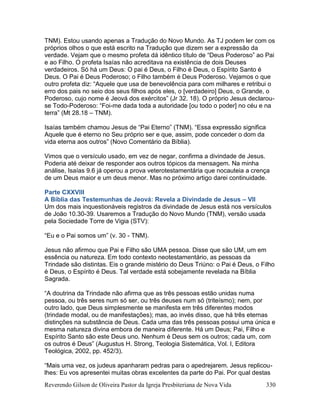 Reverendo Gilson de Oliveira Pastor da Igreja Presbiteriana de Nova Vida 330
TNM). Estou usando apenas a Tradução do Novo Mundo. As TJ podem ler com os
próprios olhos o que está escrito na Tradução que dizem ser a expressão da
verdade. Vejam que o mesmo profeta dá idêntico título de “Deus Poderoso” ao Pai
e ao Filho. O profeta Isaías não acreditava na existência de dois Deuses
verdadeiros. Só há um Deus: O pai é Deus, o Filho é Deus, o Espírito Santo é
Deus. O Pai é Deus Poderoso; o Filho também é Deus Poderoso. Vejamos o que
outro profeta diz: “Aquele que usa de benevolência para com milhares e retribui o
erro dos pais no seio dos seus filhos após eles, o [verdadeiro] Deus, o Grande, o
Poderoso, cujo nome é Jeová dos exércitos” (Jr 32. 18). O próprio Jesus declarou-
se Todo-Poderoso: “Foi-me dada toda a autoridade [ou todo o poder] no céu e na
terra” (Mt 28.18 – TNM).
Isaías também chamou Jesus de “Pai Eterno” (TNM). “Essa expressão significa
Aquele que é eterno no Seu próprio ser e que, assim, pode conceder o dom da
vida eterna aos outros” (Novo Comentário da Bíblia).
Vimos que o versículo usado, em vez de negar, confirma a divindade de Jesus.
Poderia até deixar de responder aos outros tópicos da mensagem. Na minha
análise, Isaías 9.6 já operou a prova veterotestamentária que nocauteia a crença
de um Deus maior e um deus menor. Mas no próximo artigo darei continuidade.
Parte CXXVIII
A Bíblia das Testemunhas de Jeová: Revela a Divindade de Jesus – VII
Um dos mais inquestionáveis registros da divindade de Jesus está nos versículos
de João 10.30-39. Usaremos a Tradução do Novo Mundo (TNM), versão usada
pela Sociedade Torre de Vigia (STV):
“Eu e o Pai somos um” (v. 30 - TNM).
Jesus não afirmou que Pai e Filho são UMA pessoa. Disse que são UM, um em
essência ou natureza. Em todo contexto neotestamentário, as pessoas da
Trindade são distintas. Eis o grande mistério do Deus Triúno: o Pai é Deus, o Filho
é Deus, o Espírito é Deus. Tal verdade está sobejamente revelada na Bíblia
Sagrada.
“A doutrina da Trindade não afirma que as três pessoas estão unidas numa
pessoa, ou três seres num só ser, ou três deuses num só (triteísmo); nem, por
outro lado, que Deus simplesmente se manifesta em três diferentes modos
(trindade modal, ou de manifestações); mas, ao invés disso, que há três eternas
distinções na substância de Deus. Cada uma das três pessoas possui uma única e
mesma natureza divina embora de maneira diferente. Há um Deus; Pai, Filho e
Espírito Santo são este Deus uno. Nenhum é Deus sem os outros; cada um, com
os outros é Deus” (Augustus H. Strong, Teologia Sistemática, Vol. I, Editora
Teológica, 2002, pp. 452/3).
“Mais uma vez, os judeus apanharam pedras para o apedrejarem. Jesus replicou-
lhes: Eu vos apresentei muitas obras excelentes da parte do Pai. Por qual destas
 