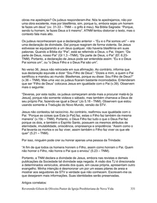 Reverendo Gilson de Oliveira Pastor da Igreja Presbiteriana de Nova Vida 331
obras me apedrejais? Os judeus responderam-lhe: Nós te apedrejamos, não por
uma obra excelente, mas por blasfêmia, sim, porque tu, embora sejas um homem
te fazes um deus” (vv. 31-33 – TNM – o grifo é meu). Na Bíblia Sagrada: “Porque,
sendo tu homem, te fazes Deus a ti mesmo”. ATNM tentou distorcer o texto, mas o
contexto fala mais alto.
Os judeus reconheceram que a declaração anterior – “Eu e o Pai somos um” – era
uma declaração de divindade. Daí porque reagiram de forma violenta. Se Jesus
estivesse se equiparando a um deus qualquer, não haveria blasfêmia em suas
palavras. Quando a Bíblia diz “Pai”, está se referindo a Deus, o Pai. Vejam: “Da
parte de Deus, nosso Pai” (Gl 1.3 –TNM); “Da parte de Deus, o Pai” (Ef. 6.23-
TNM). Portanto, a declaração de Jesus pode ser entendida assim: “Eu e o Deus
Pai somos um”, ou “o Deus Filho e o Deus Pai são um”.
No verso 36, Jesus não retrocede em sua afirmação. Ao contrário, informa que
sua declaração equivale a dizer “Sou Filho de Deus”: “Dizeis a mim, a quem o Pai
santificou e mandou ao mundo: Blasfemas, porque eu disse: Sou Filho de Deus?”
(v.36 – TNM). Mas uma vez os judeus ficaram bastante incomodados. Entenderam
que ser “Filho de Deus” colocava Jesus em igualdade com o Pai (v.39). Observem
mais o seguinte:
“Deveras, por esta razão, os judeus começaram ainda mais a procurar matá-lo [a
Jesus], porque não somente violava o sábado, mas também chamava a Deus de
seu próprio Pai, fazendo-se igual a Deus” (Jo 5.18 - TNM). Observem que estou
usando somente a Tradução do Novo Mundo, versão da STV.
Jesus não contestou tal raciocínio. Ao contrário, reafirmou sua igualdade com o
Pai: “Porque as coisas que Este [o Pai] faz, estas o Filho faz também da mesma
maneira” (v.19c – TNM). Portanto, o Deus Filho faz tudo o que o Deus Pai faz
porque os dois, e também o Espírito Santo, possuem os mesmos atributos de
eternidade, imutabilidade, onisciência, onipresença e onipotência: “Assim como o
Pai levanta os mortos e os faz viver, assim também o Filho faz viver os que ele
quer” (5.21 – TNM).
Por isso, ninguém pode crer ou honrar apenas uma pessoa da Trindade:
“A fim de que todos os homens honrem o Filho, assim como honram o Pai. Quem
não honrar o Filho, não honra o Pai que o enviou” (5.23 – TNM).
Portanto, a TNM declara a divindade de Jesus, embora nas revistas e demais
publicações da Sociedade tal divindade seja negada. A visão dos TJ é direcionada
a determinados versículos, através dos quais, em causa própria, apresentam outro
evangelho. Minha intenção é desmoronar um por um esses pilares de areia e
mostrar aos seguidores da STV a verdade que não conhecem. Escrevam-me os
que desejarem mais informações. Suas identidades serão preservadas.
Artigos correlatos:
 