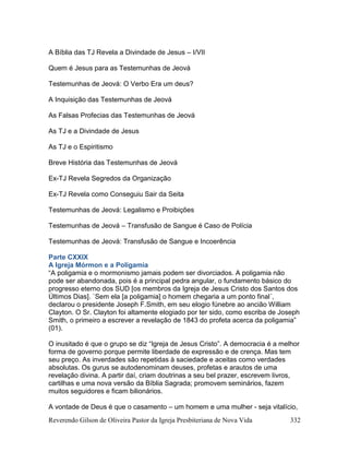 Reverendo Gilson de Oliveira Pastor da Igreja Presbiteriana de Nova Vida 332
A Bíblia das TJ Revela a Divindade de Jesus – I/VII
Quem é Jesus para as Testemunhas de Jeová
Testemunhas de Jeová: O Verbo Era um deus?
A Inquisição das Testemunhas de Jeová
As Falsas Profecias das Testemunhas de Jeová
As TJ e a Divindade de Jesus
As TJ e o Espiritismo
Breve História das Testemunhas de Jeová
Ex-TJ Revela Segredos da Organização
Ex-TJ Revela como Conseguiu Sair da Seita
Testemunhas de Jeová: Legalismo e Proibições
Testemunhas de Jeová – Transfusão de Sangue é Caso de Polícia
Testemunhas de Jeová: Transfusão de Sangue e Incoerência
Parte CXXIX
A Igreja Mórmon e a Poligamia
“A poligamia e o mormonismo jamais podem ser divorciados. A poligamia não
pode ser abandonada, pois é a principal pedra angular, o fundamento básico do
progresso eterno dos SUD [os membros da Igreja de Jesus Cristo dos Santos dos
Últimos Dias]. `Sem ela [a poligamia] o homem chegaria a um ponto final´,
declarou o presidente Joseph F.Smith, em seu elogio fúnebre ao ancião William
Clayton. O Sr. Clayton foi altamente elogiado por ter sido, como escriba de Joseph
Smith, o primeiro a escrever a revelação de 1843 do profeta acerca da poligamia”
(01).
O inusitado é que o grupo se diz “Igreja de Jesus Cristo”. A democracia é a melhor
forma de governo porque permite liberdade de expressão e de crença. Mas tem
seu preço. As inverdades são repetidas à saciedade e aceitas como verdades
absolutas. Os gurus se autodenominam deuses, profetas e arautos de uma
revelação divina. A partir daí, criam doutrinas a seu bel prazer, escrevem livros,
cartilhas e uma nova versão da Bíblia Sagrada; promovem seminários, fazem
muitos seguidores e ficam bilionários.
A vontade de Deus é que o casamento – um homem e uma mulher - seja vitalício,
 