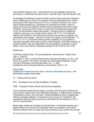 Reverendo Gilson de Oliveira Pastor da Igreja Presbiteriana de Nova Vida 334
como também Isaque e Jacó... eles entraram em sua exaltação, segundo as
promessas, e assentaram-se sobre tronos, e não são anjos, mas sim deuses” (04).
A mensagem de Satanás no jardim do Éden continua eficaz para fazer adeptos e
levar multidões para o inferno. Em síntese: Se forem desobedientes ao Criador,
serão iguais a Ele; serão deuses (Gn 3.4-5). O “profeta” promete o céu, mas o
inferno espera aqueles que, enganados por doutrinas de homens, caem no
abismo promíscuo da poligamia. Abraão não foi justificado porque tinha muitas
mulheres, mas porque creu em Deus, e isso lhe foi imputado para justiça (Rm
4.3,5). Os reis deveriam seguir esse padrão: “Tampouco para si multiplicará
mulheres, para que o seu coração não se desvie” (Dt 17.17). O rei Salomão
rejeitou essa disciplina. Teve setecentas mulheres e trezentas concubinas, que
“perverteram seu coração... pelo que o Senhor se indignou contra Salomão...” (1
Rs 11.3, 9, 10, 11). De forma nenhuma serão “exaltados” os que praticam o
casamento pluralista. Muito pelo contrário, serão lançados na fornalha ardente, se,
enquanto podem, não se arrependerem de seus pecados e aceitarem o Jesus
bíblico, como único Senhor e Salvador pessoal (Pv 28.13; Mt 3.2; Rm 10.9).
Referências:
01)Thelma `Granny´Geer, “Por que Abandonei o Mormonismo”, Editora Vida,
1991, p. 106/107.
02) Joseph F. Smith, Journal of Discourses [Jornal dos Sermões], vol. 20, p. 28.
03) N. B. Lundwall, “The Vision” [A Visão], pp. 59-60 [citando Brigham Young,
Journal of Discouses (Jornal de Sermões), vol. 7, p. 289).
04) Doctrine and Covenantes [Doutrina e Convênios], 132:4, 7, 37.
Parte CXXX
A Bíblia das Testemunhas de Jeová - Revela a Divindade de Jesus – VIII
Abreviaturas usadas neste artigo:
TJ – Testemunhas de Jeová
STV – Sociedade Torre de Vigia de Bíblias e Tratados
TNM – Tradução do Novo Mundo das Escrituras Sagradas
Tenho mostrado nessa série de artigos o quanto a STV tem sido incoerente em
seus ensinos. Apesar das muitas alterações realizadas, a TNM continua revelando
a divindade de Jesus. Como se sabe, a tripersonalidade de Deus é negada pela
referida sociedade religiosa. A incoerência ocorre porque os “tradutores” não
conseguiram distorcer todas as provas da divindade das três pessoas: O Pai, o
Filho e o Espírito Santo.
Neste artigo, tratarei da divindade do Espírito Santo. A Sociedade declara que o
Espírito Santo é uma força ativa impessoal. Não é uma pessoa e não é Deus.
Pode ser definido como um poder que emana de Deus Jeová, porém não se trata
 