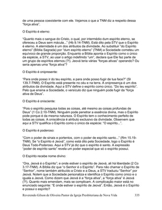 Reverendo Gilson de Oliveira Pastor da Igreja Presbiteriana de Nova Vida 335
de uma pessoa coexistente com ele. Vejamos o que a TNM diz a respeito dessa
“força ativa”.
O Espírito é eterno:
“Quanto mais o sangue do Cristo, o qual, por intermédio dum espírito eterno, se
ofereceu a Deus sem mácula...” (Hb 9.14-TNM). Está dito pela STV que o Espírito
é eterno. A eternidade é um dos atributos da divindade. Ao substituir “do Espírito
eterno” (Bíblia Sagrada) por “dum espírito eterno” (TNM) a Sociedade cometeu um
equívoco de grande proporção. Enquanto a Bíblia aponta o Espírito como o único
da espécie, a STV, ao usar o artigo indefinido “um”, declara que Ele faz parte de
um grupo de espíritos eternos (?!). Jeová teria várias “forças ativas” operando? Ou
seria apenas uma “força ativa”?
O Espírito é onipresente:
“Para onde posso ir do teu espírito, e para onde posso fugir de tua face?” (Sl
139.7-TNM). O Espírito está presente no céu e na terra. A onipresença é um dos
atributos da divindade. Aqui a STV define o espírito como único. “Do teu espírito”.
Pelo que ensina a Sociedade, o versículo diz que ninguém pode fugir da “força
ativa de Deus”.
O Espírito é onisciente:
“Pois o espírito pesquisa todas as coisas, até mesmo as coisas profundas de
Deus” (1 Co 2.10-TNM). Ninguém pode penetrar a essência divina, mas o Espírito
pode porque é da mesma natureza. O Espírito tem o conhecimento perfeito de
todas as coisas. A onisciência é atributo exclusivo da divindade. Observem que
aqui a STV qualifica o Espírito como o único da espécie: “O espírito...”.
O Espírito é poderoso:
“Com o poder de sinais e portentos, com o poder de espírito santo...” (Rm 15.19-
TNM). Se “o Espírito é Jeová”, como está dito pela Sociedade, logo o Espírito é
Deus Todo-Poderoso. Aqui a STV já diz que o espírito é santo. A expressão
“poder de espírito santo” revela um poder especial que só o espírito possui.
O Espírito recebe nome divino:
“Ora, Jeová é o Espírito”; e onde estiver o espírito de Jeová, ali há liberdade (2 Co
3.17-TNM). A Bíblia diz que “o Senhor é o Espírito”. Para não chamar o Espírito de
“Senhor”, nome também atribuído a Cristo e a Deus, a STV traduziu “Senhor” por
Jeová. Notem que a Sociedade personaliza e identifica o Espírito como único e o
iguala a Jeová. Como dizem que Jeová é a “força ativa”, a “força ativa” é Jeová
(?!). Quanto mais emendam, mais se complicam. A complicação maior está no
enunciado seguinte: “E onde estiver o espírito de Jeová”. Então, Jeová é o Espírito
e possui o espírito?
 