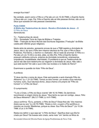 Reverendo Gilson de Oliveira Pastor da Igreja Presbiteriana de Nova Vida 338
energia fica triste?
Na verdade, assim como o Filho e o Pai são um (Jo 10.30-TNM), o Espírito Santo
e Deus são um. Logo, Pai, Filho e Espírito são as três pessoas divinas; são um só
Deus que subsiste em três pessoas coexistentes.
Parte CXXXI
A Bíblia das Testemunhas de Jeová - Revela a Divindade de Jesus – X
O Filho de Deus
Abreviaturas:
TJ – Testemunhas de Jeová
STV – Sociedade Torre de Vigia de Bíblias e Tratados
TNM – Tradução do Novo Mundo das Escrituras Sagradas (“Tradução” da Bíblia
usada pelo referido grupo religioso).
Nesta série de estudos, apresento provas de que a TNM registra a divindade de
Jesus, isto é, diz que o Filho tem mesma natureza do Pai; que o Filho é Deus
Poderoso, Pai Eterno, o Senhor e o Salvador. Até aí nada de anormal. O Filho e o
Pai são um (Jo 10.30) e os dois, aliás, os três (Pai, Filho e Espírito Santo)
possuem atributos comuns, próprios da divindade (onisciência, onipresença,
onipotência, imutabilidade, eternidade). O problema é que as Testemunhas de
Jeová não dão bom testemunho ao negarem a divindade de Jesus. Não vale o
que está escrito? Só vale o que é dito nas revistas e no Salão do Reino?
Examinarei a questão do título “Filho de Deus”.
A profecia:
“E deve dar-lhe o nome de Jesus. Este será grande e será chamado Filho do
Altíssimo” (Lc 1.31-32-TNM). Temos os dois nomes: um revela a Sua natureza
humana; outro, Sua natureza divina. Jesus chama a Si próprio de “Filho do
homem” e “o Filho de Deus”.
O cumprimento:
“Tu és o Cristo, o Filho do Deus vivente” (Mt 16.16-TNM). Os demônios
reconhecem a origem divina de Jesus: “Que tenho eu que ver contigo, Jesus, Filho
do Deus Altíssimo?” (Mc 5.7-TNM; Lc 4.41-TNM).
Jesus confirma: “És tu, portanto, o Filho de Deus? Disse-lhes ele: Vós mesmos
dizeis que eu sou” (Lc 22.70-TNM). “Dizeis a mim, a quem o Pai santificou e
mandou ao mundo: Blasfemas, porque eu disse: Sou Filho de Deus?” (Jo 10.36-
TNM; cf.Jo 3.16-TNM).
Resta-nos definir o que seja ser “o Filho de Deus”. Significa dizer que Ele foi
criado por Deus? Se tivesse sido criado, seria mais “um” dentre os filhos do
 