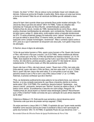 Reverendo Gilson de Oliveira Pastor da Igreja Presbiteriana de Nova Vida 339
Criador. Ao dizer “o Filho”, Ele se coloca numa condição ímpar com relação aos
demais. Coloca-se acima da Criação; à parte dela. Seria Jesus um anjo que tomou
a forma de homem? Não há um só versículo da Bíblia que dê validade a essa
idéia.
Jesus foi bem claro quando disse que somente Deus pode receber adoração: “É a
Jeová teu Deus que tens de adorar” (Mt 4.10-TNM). Todas as citações são
extraídas da Tradução do Novo Mundo, versão/tradução usada pelas
Testemunhas de Jeová, revisão de 1986. Apresentando-se como Deus, Jesus
aceitou diversas manifestações de adoração, sem contestá-las. Remeto a atenção
do leitor para o artigo IV, desta série, onde explico sobre a tradução tendenciosa
da STV. O verbo proskineõ (grego) foi traduzido como “adorar” somente nos casos
em que se referia a Jeová Deus. O mesmo verbo, ao referir-se a Jesus, é
traduzido como “prestar homenagem, reverenciar”. Mas o contexto opera contra a
STV, pois os o que O adoraram se lançavam aos seus pés, num gesto inequívoco
de adoração.
O Senhor Jesus é digno de adoração.
“A fim de que todos honrem o Filho, assim como honram o Pai. Quem não honrar
o Filho, não honra o Pai que o enviou” (Jo 5.23-TNM). Jesus acabara de afirmar
que “as coisas que o Pai faz, “o Filho faz também da mesma maneira” (Jo 10.19-
TNM). Que espécie de criatura é essa que faz tudo o que Deus faz? Ressuscita
mortos, dá vida eterna, perdoa pecados, julga e salva? E não basta ter Jeová
isoladamente. O Pai teria criado um filho tão poderoso quanto Ele.
Quem não tiver o Filho, não terá Jeová. Leiam: “Quem tem o Filho, tem esta vida
[vida eterna], quem não tem o Filho de Deus, não tem esta vida” (1 Jo 5.12-TNM).
Isto é, quem não tem Jesus não será salvo. E a comunhão é com os dois: “Esta
parceria nossa é com o Pai e com o seu Filho Jesus Cristo” (1 Jo 1.3-TNM).
Ademais, é preciso confessar que ele é Senhor:
“Pois, se declarares publicamente essa palavra na tua própria boca, que Jesus é
Senhor, e no teu coração exerceres fé, que Deus o levantou dentre os mortos,
serás salvo” (Rm 10.9-TNM). Por coerência, deveria traduzir “declarares... que
Jesus é Jeová”, porquanto, sempre que “Senhor” (kurios) se refere a Deus, a TNM
traduz como Jeová. Já analisamos o assunto em outro artigo. Pergunto: As
Testemunhas de Jeová fazem ou fizeram essa declaração pública? Reconhecem
que o Filho é Senhor? Estão convictas de que a salvação de suas almas depende
da fé nEle?
Voltemos a Mateus 4.10. Está escrito que somente a Jeová devemos servir:
“Somente a ele que tens de prestar serviço sagrado” (TNM).
Os anjos serviram a Jesus (Mt 4.11-TNM). O apóstolo diz que “quem neste sentido
trabalhar como escravo [servo] de Cristo é aceitável a Deus e tem aprovação da
parte dos homens” (Rm 14.18-TNM). O apóstolo Paulo diz que devemos viver “...
 