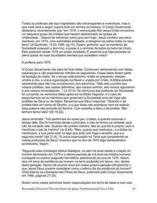 Reverendo Gilson de Oliveira Pastor da Igreja Presbiteriana de Nova Vida 34
Todas as profecias até aqui registradas são extravagantes e inverídicas, mas a
que você verá a seguir supera tudo em termos de heresia. O Corpo Governante
declararou recentemente que "em 1918, o entronizado Rei Jesus Cristo encontrou
um pequeno grupo de cristãos que haviam abandonado as igrejas da
cristandade... Depois de refiná-los como que com fogo, Jesus conferiu aos seus
escravos, em 1919, uma autoridade ampliada, e designou-os sobre todos os seus
bens" (A Sentinela, 15.03.1990, pg 15). Dizem, portanto, que os membros da
Sociedade possuem o domínio, a posse e o controle de todos os bens de Cristo.
Eles possuem desde 1919 um poder ampliado. É possível que haja pessoas na
plena posse de suas faculdades mentais que acreditem nisso?
A profecia para 1975:
O Corpo Governante não pára de fixar datas. Continuam alimentando com falsas
esperanças e vãs expectativas milhões de seguidores. Essas datas fazem parte
da teologia do medo. Se o tempo está próximo, então se preparem, estejam
unidos a nós, a única organização confiável e ungida por Cristo. A Bíblia adverte
seriamente para não nos envolvermos com adivinhos: "Não deis ouvidos aos
vossos profetas, aos vossos adivinhos, aos vossos sonhos, aos vossos agoureiros
e aos vossos encantadores..." (Jr 27.9). Se nenhuma das profecias da Sociedade
foi cumprida; se nenhuma delas apóia-se na Bíblia Sagrada, é o caso de
perguntarmos se os membros que governam a Sociedade torre de Vigia são
profetas de Deus ou do diabo. Deixemos que Deus responda: "Quando o tal
profeta falar em nome do Senhor, e o que disse não acontecer nem se realizar,
essa palavra não procede do Senhor. Com soberba a falou o tal profeta. Não
tenham temor dele" (Dt 18.22).
Jesus arremata: "Vós pertenceis ao vosso pai, o diabo, e quereis executar o
desejo dele. Ele foi homicida desde o princípio, e não se firmou na verdade, pois
não há verdade nele. Quando ele profere mentira, fala do que lhe é próprio, pois é
mentiroso e pai da mentira" (Jo 8.44). "Mas, quanto aos medrosos...e a todos os
mentirosos, a sua parte será no lago que arde com fogo e enxofre, que é a
segunda morte" (Ap 21.8). "A única organização na Terra que compreende as
coisas profundas de Deus" inventou que no ano de 1975 algo extraordinário
aconteceria. Vejam:
"Segundo esta cronologia bíblica fidedigna, os seis mil anos desde a criação do
homem terminarão em 1975 e o sétimo período de mil anos da história humana
começará no outono (segundo hemisfério setentrional) do ano de 1975. Assim,
seis mil anos da existência do homem na terra acabarão em breve, sim, dentro
desta geração. Dentro de poucos anos em nossa própria geração atingiremos o
que Jeová Deus poderia considerar como o sétimo dia da existência do homem"
(Vida Eterna na Liberdade dos Filhos de Deus, publicado pelo Corpo Governante
em 1966, páginas 27-29).
Notem como esses adivinhos fazem especulações em torno de datas e com isso
 