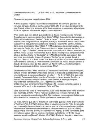 Reverendo Gilson de Oliveira Pastor da Igreja Presbiteriana de Nova Vida 340
como escravos de Cristo...” (Ef 6.6-TNM). As TJ trabalham como escravas de
Cristo?
Observem o seguinte incoerência da TNM:
A Bíblia Sagrada registra: “Sabendo que recebereis do Senhor o galardão da
herança, porque a Cristo, o Senhor, servis’ (Cl 3.24). O versículo diz claramente
que Cristo é o Senhor e somente a Ele devemos servir, o que deixou a Sociedade
Torre de Vigia em dificuldades. Vejam como traduziram:
“Pois sabeis que é de Jeová que recebereis a devida recompensa da herança.
Trabalhai como escravos para o Amo, Cristo” (TNM). Dependendo do interesse, a
TNM traduz kurios como “Senhor”, “Amo” e “Jeová”. “Kurios, para ser exato, é
adjetivo, com o significado de “ter poder [kuros] ou autoridade, sendo usado como
substantivo e traduzido variegadamente no Novo Testamento: Senhor, mestre,
dono, amo, proprietário” (Dic. VINE). A TNM declara que devemos trabalhar como
escravos de Cristo. Isto é, ter Cristo como Senhor. Vejam que está escrito “o
Amo”. Ou seja: “O Senhor”. Nesse versículo, o Apóstolo está falando a respeito do
Senhor Jesus. Diz que receberemos dEle a devida recompensa, porque servimos
a Ele, o Senhor. Como foi “traduzido”, a TNM está afirmando que existem dois
senhores, e os dois são únicos. O primeiro “Senhor” do versículo é Jeová; o
segundo “Senhor” – “o Amo” e não “um” Amo – é o Cristo. Com isso, não havendo
como alterar o contexto, a TNM confirma a divindade de Jesus. Jesus é Senhor e
Jeová é Senhor, porque os dois são um (Jo 10.30-TNM). As Testemunhas de
Jeová são escravas de Cristo como ensina a TNM?
Está escrito na TNM: “Mas, santificai o Cristo como Senhor nos vossos corações,
sempre prontos para fazer uma defesa perante todo aquele que reclamar de vós
uma razão para a esperança [que há] em vós...” (1 Pe 3.15-TNM). É o que estou
fazendo. Estou sendo fiel ao que diz a Tradução do Novo Mundo. Santifico a
Jesus Cristo em meu coração, tenho-o como Senhor, e estou pronto para
responder aos contradizentes. As TJ agem dessa forma?
Então vimos que o mandamento em Mateus 4.10 – adorar somente a Jeová e
somente a Ele servir – diz respeito ao Pai e ao Filho.
Volto à análise do título “o Filho de Deus”. Este título declara que o Filho foi criado
pelo Pai? Não. O Filho (Verbo, Palavra) que tomou a forma de homem é da
mesma substância ou essência do Pai. São muitas as razões apresentadas nesta
série de estudos, baseada na Bíblia, que levam a essa conclusão.
De início, lembro que a STV declara em sua versão que (a) o Filho é “Deus Forte”
e “Pai Eterno” (Is 6.9-TNM); (b) que Ele é o salvador do mundo: “Não é mais pela
tua conversa [a da samaritana] que cremos; porque nós mesmos temos ouvido e
sabemos que este homem certamente é o salvador do mundo” (Jo 4.42-TNM).
Jesus estava presente e ouviu essa declaração. Aceitou-a como verdadeira. Está
provado que Jesus não era lunático, mentiroso ou hipócrita; (c) “E não houve
salvador, exceto eu [Jeová]” (Oséias 13.4-TNM). Portanto, Jeová é o salvador e
 