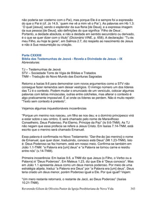 Reverendo Gilson de Oliveira Pastor da Igreja Presbiteriana de Nova Vida 343
não poderia ser coeterno com o Pai), mas porque Ele é e sempre foi a expressão
do que o Pai é (cf. Jo 14.9, `quem me vê a mim vê o Pai´). As palavras em Hb 1.3:
`O qual [Jesus], sendo o esplendor da sua floria [de Deus], e a expressa imagem
da sua pessoa [de Deus], são definições do que significa `Filho de Deus´.
Portanto, a deidade absoluta, e não a deidade em sentido secundário ou derivado,
é o que se quer dizer com o título” (Dicionário VINE, p. 658). A declaração: “Tu és
meu Filho, eu hoje te gerei”, em Salmos 2.7, diz respeito ao nascimento de Jesus
e não à Sua ressurreição ou criação.
Parte CXXXIII
Bíblia das Testemunhas de Jeová - Revela a Divindade de Jesus – IX
Abreviaturas:
TJ – Testemunhas de Jeová
STV – Sociedade Torre de Vigia de Bíblias e Tratados
TNM – Tradução do Novo Mundo das Escrituras Sagradas
Retorno a Isaías 9.6 para demonstrar com novos argumentos como a STV não
consegue fazer remendos sem deixar vestígios. O inimigo número um dos líderes
das TJ é o contexto. Podem mudar o enunciado de um versículo, colocar algumas
palavras com letras minúsculas, outras entre colchetes, mas alterar o contexto é
algo praticamente impossível. É aí onde os líderes se perdem. Não é muito repetir:
“Texto sem contexto é pretexto”.
Vejamos algumas inquestionáveis incoerências
“Porque um menino nos nasceu, um filho se nos deu; e o domínio principesco virá
a estar sobre o seu ombro. E será chamado pelo nome de Maravilhoso
Conselheiro, Deus Poderoso, Pai Eterno, Príncipe da Paz” (Is 9.6-TNM). As TJ
não negam que essa profecia se refere a Jesus Cristo. Em Isaías 7.14-TNM, está
escrito que o menino será chamado Emanuel.
Essa palavra é confirmada no Novo Testamento: “Dar-lhe-ão [ao menino] o nome
de Emanuel, que quer dizer, traduzindo, conosco está Deus” (Mt 1.23-TNM). Isto
é: Deus Poderoso se fez homem, está em nosso meio. Confirma-se também em
João 1.1-TNM: “a Palavra era [um] deus” e “a Palavra se tornou carne e residiu
entre nós” (v.14-TNM).
Primeira incoerência: Em Isaías 9.6, a TNM diz que Jesus (o Filho, o Verbo ou a
Palavra) é “Deus Poderoso”. Em Mateus 1.23, diz que Ele é “Deus conosco”. Mas
em João 1.1 apresenta Jesus como um deus menos poderoso. Por meio de uma
estratégia abjeta, traduz “a Palavra era Deus” por “a Palavra era [um] deus”. Deus
teria criado um deus menor, porém Poderoso igual a Ele. Por que igual? Vejam:
“Um mero restante retornará, o restante de Jacó, ao Deus Poderoso” (Isaías
10.21-TNM).
 