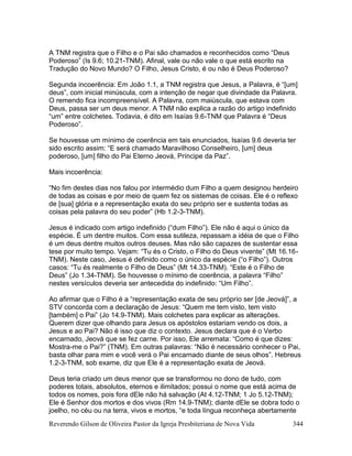 Reverendo Gilson de Oliveira Pastor da Igreja Presbiteriana de Nova Vida 344
A TNM registra que o Filho e o Pai são chamados e reconhecidos como “Deus
Poderoso” (Is 9.6; 10.21-TNM). Afinal, vale ou não vale o que está escrito na
Tradução do Novo Mundo? O Filho, Jesus Cristo, é ou não é Deus Poderoso?
Segunda incoerência: Em João 1.1, a TNM registra que Jesus, a Palavra, é “[um]
deus”, com inicial minúscula, com a intenção de negar que divindade da Palavra.
O remendo fica incompreensível. A Palavra, com maiúscula, que estava com
Deus, passa ser um deus menor. A TNM não explica a razão do artigo indefinido
“um” entre colchetes. Todavia, é dito em Isaías 9.6-TNM que Palavra é “Deus
Poderoso”.
Se houvesse um mínimo de coerência em tais enunciados, Isaías 9.6 deveria ter
sido escrito assim: “E será chamado Maravilhoso Conselheiro, [um] deus
poderoso, [um] filho do Pai Eterno Jeová, Príncipe da Paz”.
Mais incoerência:
“No fim destes dias nos falou por intermédio dum Filho a quem designou herdeiro
de todas as coisas e por meio de quem fez os sistemas de coisas. Ele é o reflexo
de [sua] glória e a representação exata do seu próprio ser e sustenta todas as
coisas pela palavra do seu poder” (Hb 1.2-3-TNM).
Jesus é indicado com artigo indefinido (“dum Filho”). Ele não é aqui o único da
espécie. É um dentre muitos. Com essa sutileza, repassam a idéia de que o Filho
é um deus dentre muitos outros deuses. Mas não são capazes de sustentar essa
tese por muito tempo. Vejam: “Tu és o Cristo, o Filho do Deus vivente” (Mt 16.16-
TNM). Neste caso, Jesus é definido como o único da espécie (“o Filho”). Outros
casos: “Tu és realmente o Filho de Deus” (Mt 14.33-TNM). “Este é o Filho de
Deus” (Jo 1.34-TNM). Se houvesse o mínimo de coerência, a palavra “Filho”
nestes versículos deveria ser antecedida do indefinido: “Um Filho”.
Ao afirmar que o Filho é a “representação exata de seu próprio ser [de Jeová]”, a
STV concorda com a declaração de Jesus: “Quem me tem visto, tem visto
[também] o Pai” (Jo 14.9-TNM). Mais colchetes para explicar as alterações.
Querem dizer que olhando para Jesus os apóstolos estariam vendo os dois, a
Jesus e ao Pai? Não é isso que diz o contexto. Jesus declara que é o Verbo
encarnado, Jeová que se fez carne. Por isso, Ele arremata: “Como é que dizes:
Mostra-me o Pai?” (TNM). Em outras palavras: “Não é necessário conhecer o Pai,
basta olhar para mim e você verá o Pai encarnado diante de seus olhos”. Hebreus
1.2-3-TNM, sob exame, diz que Ele é a representação exata de Jeová.
Deus teria criado um deus menor que se transformou no dono de tudo, com
poderes totais, absolutos, eternos e ilimitados; possui o nome que está acima de
todos os nomes, pois fora dEle não há salvação (At 4.12-TNM; 1 Jo 5.12-TNM);
Ele é Senhor dos mortos e dos vivos (Rm 14.9-TNM); diante dEle se dobra todo o
joelho, no céu ou na terra, vivos e mortos, “e toda língua reconheça abertamente
 