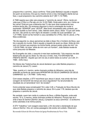 Reverendo Gilson de Oliveira Pastor da Igreja Presbiteriana de Nova Vida 346
preparar-lhe o caminho. Jesus confirma: “Este [João Batista] é aquele a respeito
de quem se escreveu: Eis que eu mesmo envio o meu mensageiro diante da tua
face, o qual preparará o teu caminho adiante de ti” (Mt 11.10-TNM).
A TNM registra que João veio preparar o “caminho de Jeová”. Ótimo, tendo em
vista que o Filho e o Pai são um (Jo 10.30-TNM). Onde está o erro, se o Verbo se
fez carne? Está em que a liderança das TJ não quer dizer exatamente isso,
embora tenha dito. Os revisores seguiram à risca a orientação de mudar a
expressão “SENHOR” para “JEOVÁ”. Mas foram atropelados pelo contexto, por
falta de cautela ou bom senso. João, falando sobre Jesus, disse: “O que vem atrás
de mim, não sendo eu nem digno de desatar o cordão de suas sandálias” (Jo
1.27-TNM). Quem se fez homem e usou sandálias foi o Filho; não foi Jeová, o Pai.
Mais evidências:
“No dia seguinte viu Jesus aproximar-se dele e disse: Eis o Cordeiro de Deus, que
tira o pecado do mundo. Este é aquele a respeito de quem eu disse: Atrás de mim
vem um homem que avançou na minha frente, porque existiu antes de mim” (Jo
1.29-30-TNM). Ao dizer “atrás de mim vem um homem”, João Batista revela-se
como precursor do Messias.
No Evangelho de João, o assunto é mais bem esclarecido: “Vós mesmos me dais
testemunho de que eu disse: Eu não sou o Cristo, mas, FUI ENVIADO NA
FRENTE DESTE”. Aquele que vem do céu é sobre todos os outros” (Jo 3.28, 31-
TNM – Grifo meu).
Os líderes das Testemunhas de Jeová declaram que João Batista preparou o
caminho de Jeová (?!). Leiam:
“Mas, quanto a ti, menino, serás chamado profeta do Altíssimo, pois irás de
antemão na frente de Jeová para APRONTAR OS SEUS CAMINHOS OS SEUS
CAMINHOS” (Lc 1.76-TNM – Grifo meu).
Com essas citações, a STV reconhece que Jesus é Jeová, mas ainda não teve
coragem de transmitir tal crença aos seus seguidores? Ou tal anomalia foi
resultado de um lamentável “erro” de revisão?
Como entender essa complicação? Em João 3.28, a Tradução do Novo Mundo diz
que João Batista preparou o caminho de Jesus. Em Lucas 1.76, declara que ele
preparou o caminho de Jeová.
Na verdade, quem tem razão é a palavra de Deus, a Bíblia Sagrada, onde está
escrito: “E tu, ó menino, serás chamado profeta do Altíssimo, Porque hás de ir
ante a face do Senhor [Senhor Jesus], a preparar os seus caminhos”. O acréscimo
entre colchetes é de minha autoria.
A STV “trabalhou” com exagero esse texto, a fim de evitar a declaração de que
Jesus é Senhor. Ora, em outras passagens não existiu tal cuidado. Observem:
 