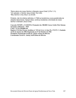 Reverendo Gilson de Oliveira Pastor da Igreja Presbiteriana de Nova Vida 347
“Reino eterno de nosso Senhor e Salvador Jesus Cristo” (2 Pe 1.11).
“Um salvador, o Senhor Jesus Cristo” (Fp 3.20).
“Meu Senhor e meu Deus” (Jo 20.28)
Portanto, não há critérios definidos. A TNM se transformou numa parafernália de
citações desconexas. Apesar disso, continua revelando a divindade do nosso
Senhor e Salvador Jesus Cristo.
Convenio FENIPE e FATEFINA Promoção dos 300.000 Cursos Grátis Pelo Sistema
de Ensino a Distancia – SED
CNPJ º 21.221.528/0001-60
Registro Civil das Pessoas Jurídicas nº 333 do Livro A-l das Fls. 173/173 vº, Fundada
em 01 de Janeiro de 1980, Registrada em 27 de Outubro de 1984
Presidente Nacional Reverendo Pr. Gilson Aristeu de Oliveira
Coordenador Geral Pr. Antony Steff Gilson de Oliveira
 