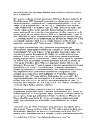 Reverendo Gilson de Oliveira Pastor da Igreja Presbiteriana de Nova Vida 35
alimentando seus fiéis seguidores. Nada de extraordinário aconteceu na década
de 70. E continuam:
"Em que ano, então, terminariam os primeiros 6.000 anos do dia de descanso de
Deus? No ano de 1975. Isso significa que dentro de relativamente poucos anos
testemunharemos o cumprimento das profecias restantes que têm que ver com o
"tempo do fim" (Despertai! De 22.04.1967, pg. 20, artigo com o título "Quanto
Tempo Ainda Levará?", e o subtítulo "Os 6.000 Anos Terminam em 1975"). "Em
vista do curto período de tempo que resta, desejamos fazer isso tão amiúde
quanto as circunstâncias o permitam. Apenas pensem, irmãos, restam menos de
noventa meses até que se completem os 6.000 anos da existência do homem na
terra" (Ministério do Reino, informativo interno da organização, de maio/1968, pg.
4). "Devemos presumir, à base deste estudo, que a batalha do Armagedom já terá
acabado até o outono de 1975 e que o reinado milenar de Cristo, há muito
aguardado, começará então? Possivelmente..." (A Sentinela, 15.02.1969, pg.115).
Agora vejam os conselhos do Corpo governante aos jovens para que
intensifiquem o trabalho gratuito em favor da sociedade, de venda de revistas e
"evangelização": "Em vista do pouco tempo que resta, a decisão de seguir uma
carreira neste sistema de coisas não só é sábia, mas também extremamente
perigosa. A muitos jovens irmãos e irmãs se ofereceram bolsas de estudos ou
empregos que prometiam bons ordenados. Todavia, eles os rejeitaram e puseram
em primeiro lugar os interesses espirituais" (Ministério do Reino, dezembro, de
1969, pg. 3). Entenda-se como "interesses espirituais" os altos interesses da
Sociedade. "Depois que 1975 veio e passou, muitos dos que rejeitaram empregos
e estudos (em prol do que o Corpo Governante considerava que estava em
primeiro lugar) sentiram como estes lhes faziam falta. Deixaram-se levar por uma
falsa expectativa criada por humanos e sofreram as conseqüências. Suas
amargas experiências jamais foram publicadas em A Sentinela, Despertai! E
Ministério do Rein" (A Verdade sobre as Testemunhas de Jeová, pg 67). Em
sucessivas publicações, por anos seguidos, a Sociedade tentou manter a chama
da falsa expectativa sobre o ano de 1975. O mesmo método foi utilizado com
relação às datas anteriores de 1914, 1918, 1920 e 1925. Faltando 15 meses para
o início do trágico 1975, a sociedade informou:
"Receberam-se notícias a respeito de irmãos que venderam sua casa e
propriedade e que planejam passar o resto dos seus dias neste velho sistema de
coisas empenhados no serviço pioneiro. Este é certamente um modo excelente de
passar o pouco tempo que resta antes de findar o mundo iníquo" (Ministério do
Reino, julho/1974, páginas 3 e 4). Tenho a impressão que esses registros já
seriam forte motivo para uma ação judicial contra a Sociedade por perdas e
danos.
Transcorria o ano de 1975 e a Sociedade ainda alimentava seu rebanho com a
falsa profecia: "E agora, neste ano crítico de 1975, pode-se perguntar: Será que o
Deus Altíssimo da profecia fez para si um nome? A resposta é óbvia: Sim! Por
meio de quem? Não pela cristandade, nem pelo judaísmo, mas pelas testemunhas
 