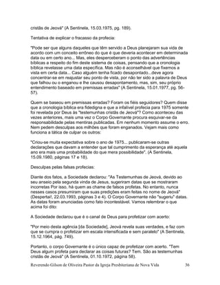 Reverendo Gilson de Oliveira Pastor da Igreja Presbiteriana de Nova Vida 36
cristãs de Jeová" (A Sentinela, 15.03.1975, pg. 189).
Tentativa de explicar o fracasso da profecia:
"Pode ser que alguns daqueles que têm servido a Deus planejaram sua vida de
acordo com um conceito errôneo do que é que deveria acontecer em determinada
data ou em certo ano... Mas, eles desperceberam o ponto das advertências
bíblicas a respeito do fim deste sistema de coisas, pensando que a cronologia
bíblica revelasse uma data específica. Mas não é aconselhável que fixemos a
vista em certa data... Caso alguém tenha ficado desapontado...deve agora
concentrar-se em reajustar seu ponto de vista, por não ter sido a palavra de Deus
que falhou ou o enganou e lhe causou desapontamento, mas, sim, seu próprio
entendimento baseado em premissas erradas" (A Sentinela, 15.01.1977, pg. 56-
57).
Quem se baseou em premissas erradas? Foram os fiéis seguidores? Quem disse
que a cronologia bíblica era fidedigna e que a infalível profecia para 1975 somente
foi revelada por Deus às "testemunhas cristãs de Jeová"? Como aconteceu das
vezes anteriores, mais uma vez o Corpo Governante procura esquivar-se da
responsabilidade pelas mentiras publicadas. Em nenhum momento assume o erro.
Nem pedem desculpas aos milhões que foram enganados. Vejam mais como
funciona a tática de culpar os outros:
"Criou-se muita expectativa sobre o ano de 1975... publicaram-se outras
declarações que davam a entender que tal cumprimento da esperança até aquela
ano era mais uma probabilidade do que mera possibilidade". (A Sentinela,
15.09.1980, páginas 17 e 18).
Desculpas pelas falsas profecias:
Diante dos fatos, a Sociedade declarou: "As Testemunhas de Jeová, devido ao
seu anseio pela segunda vinda de Jesus, sugeriram datas que se mostraram
incorretas Por isso, há quem as chame de falsos profetas. No entanto, nunca
nesses casos presumiram que suas predições eram feitas no nome de Jeová"
(Despertai!, 22.03.1993, páginas 3 e 4). O Corpo Governante não "sugeriu" datas.
As datas foram anunciadas como fato incontestável. Vamos relembrar o que
acima foi dito:
A Sociedade declarou que é o canal de Deus para profetizar com acerto:
"Por meio desta agência [da Sociedade], Jeová revela suas verdades, e faz com
que se cumpra o profetizar em escala intensificada e sem paralelo" (A Sentinela,
15.12.1964, pág. 749).
Portanto, o corpo Governante é o único capaz de profetizar com acerto. "Tem
Deus algum profeta para declarar as coisas futuras? Tem. São as testemunhas
cristãs de Jeová" (A Sentinela, 01.10.1972, página 58).
 