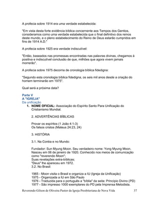 Reverendo Gilson de Oliveira Pastor da Igreja Presbiteriana de Nova Vida 37
A profecia sobre 1914 era uma verdade estabelecida:
"Em vista desta forte evidência bíblica concernente aos Tempos dos Gentios,
consideramos como uma verdade estabelecida que o final definitivo dos reinos
deste mundo, e o pleno estabelecimento do Reino de Deus estarão cumpridos em
fins de 1914 A.D."
A profecia sobre 1925 era verdade indiscutível:
"Então, baseados nas promessas encontradas nas palavras divinas, chegamos à
positiva e indiscutível conclusão de que, milhões que agora vivem jamais
morrerão".
A profecia sobre 1975 decorria de cronologia bíblica fidedigna:
"Segundo esta cronologia bíblica fidedigna, os seis mil anos desde a criação do
homem terminarão em 1975".
Qual será a próxima data?
Parte V
A "IGREJA"
Da unificação
1. NOME OFICIAL: Associação do Espírito Santo Para Unificação do
Cristianismo Mundial.
2. ADVERTÊNCIAS BÍBLICAS
Provar os espíritos (1 João 4:1-3)
Os falsos cristos (Mateus 24:23, 24)
3. HISTÓRIA
3.1. Na Coréia e no Mundo:
Fundador: Sun Myung Moon. Seu verdadeiro nome: Yong Myung Moon.
Nasceu em 06 de janeiro de 1920. Conhecido nos meios de comunicação
como "reverendo Moon";
Suas revelações extra-bíblicas;
"Deus" lhe apareceu em 1972.
3.2. No Brasil:
1965 - Moon visita o Brasil e organiza a IU (Igreja da Unificação)
1975 - Organizada a IU em São Paulo
1976 - Traduzida para o português a "bíblia" da seita: Princípio Divino (PD)
1977 - São impresso 1000 exemplares do PD pela Imprensa Metodista.
 