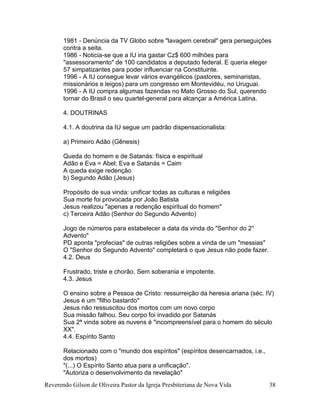Reverendo Gilson de Oliveira Pastor da Igreja Presbiteriana de Nova Vida 38
1981 - Denúncia da TV Globo sobre "lavagem cerebral" gera perseguições
contra a seita.
1986 - Noticia-se que a IU iria gastar Cz$ 600 milhões para
"assessoramento" de 100 candidatos a deputado federal. E queria eleger
57 simpatizantes para poder influenciar na Constituinte.
1996 - A IU consegue levar vários evangélicos (pastores, seminaristas,
missionários e leigos) para um congresso em Montevidéu, no Uruguai.
1996 - A IU compra algumas fazendas no Mato Grosso do Sul, querendo
tornar do Brasil o seu quartel-general para alcançar a América Latina.
4. DOUTRINAS
4.1. A doutrina da IU segue um padrão dispensacionalista:
a) Primeiro Adão (Gênesis)
Queda do homem e de Satanás: física e espiritual
Adão e Eva = Abel; Eva e Satanás = Caim
A queda exige redenção
b) Segundo Adão (Jesus)
Propósito de sua vinda: unificar todas as culturas e religiões
Sua morte foi provocada por João Batista
Jesus realizou "apenas a redenção espiritual do homem"
c) Terceira Adão (Senhor do Segundo Advento)
Jogo de números para estabelecer a data da vinda do "Senhor do 2°
Advento"
PD aponta "profecias" de outras religiões sobre a vinda de um "messias"
O "Senhor do Segundo Advento" completará o que Jesus não pode fazer.
4.2. Deus
Frustrado, triste e chorão. Sem soberania e impotente.
4.3. Jesus
O ensino sobre a Pessoa de Cristo: ressurreição da heresia ariana (séc. IV)
Jesus é um "filho bastardo"
Jesus não ressuscitou dos mortos com um novo corpo
Sua missão falhou. Seu corpo foi invadido por Satanás
Sua 2ª vinda sobre as nuvens é "incompreensível para o homem do século
XX".
4.4. Espírito Santo
Relacionado com o "mundo dos espíritos" (espíritos desencarnados, i.e.,
dos mortos)
"(...) O Espírito Santo atua para a unificação".
"Autoriza o desenvolvimento da revelação"
 